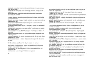 população masculina. Examinando as estatísticas, um autor concluiu
que "se não fosse o
infanticídio de crianças do sexo feminino [...] haveria, nos grupos de
esquimós,
aproximadamente uma vez e meia mais mulheres do que homens
produtores de comida".
Portanto, entre os esquimós, o infanticídio não é sinal de uma atitude
fundamentalmente
diferente perante as crianças. É, pelo contrário, um reconhecimento de
que por vezes são
necessárias medidas drásticas para assegurar a sobrevivência da
família. Apesar disso, matar
a criança não é a primeira opção. A adopção é comum; os casais sem
filhos ficam
especialmente felizes por encarregar-se dos "excedentes" dos casais
mais férteis. Matar é
apenas o último recurso. Sublinho isto para mostrar que os dados em
bruto dos
antropólogos podem induzir em erro; podem fazer as diferenças entre
culturas parecer
maiores do que são. Os valores dos esquimós não são de modo algum
diferentes dos nossos.
Acontece apenas que a vida os obriga a escolhas que nós não temos
de fazer.
2.6 Como todas as culturas têm alguns valores em comum
Não deveria surpreender que, apesar das aparências, os esquimós
protejam as suas crianças.
Como poderia ser de outra maneira? Como poderia sobreviver um
grupo que não
valorizasse as suas crianças? É fácil de ver que, de
45
facto, todos os grupos culturais têm de proteger as suas crianças. Os
bebés são indefesos e
não podem sobreviver se não forem acarinhados durante anos.
Portanto, se um grupo não
cuidasse das suas crianças, elas não sobreviveriam e ninguém tomaria
o lugar dos membros
mais velhos do grupo. Passado algum tempo, o grupo extinguir-se-ia.
Isto significa que
qualquer grupo cultural que continue a existir tem de cuidar das suas
crianças. As crianças
que não são acarinhadas têm de ser a excepção e não a regra.
Um raciocínio semelhante mostra que há outros valores que têm de
ser mais ou menos
universais. Imagine-se o que seria de uma sociedade que não
valorizasse a verdade. Quando
uma pessoa falasse com outra, não poderia partir-se do princípio de
que estaria a dizer a
verdade, pois poderia facilmente estar a mentir. Nessa sociedade não
haveria qualquer
motivo para dar atenção ao que os outros dizem. (Pergunto que horas
são e alguém
responde "quatro horas". Mas não posso presumir que a pessoa está a
dizer a verdade;
poderia facilmente ter dito a primeira coisa que lhe tivesse passado
pela cabeça. Não tenho,
pois, qualquer razão para dar atenção à sua resposta. De facto, não
faz qualquer sentido ter-
lhe sequer perguntado.) A comunicação seria então extremamente
difícil, se não mesmo
impossível. E uma vez que as sociedades complexas não podem
existir sem comunicação
entre os seus membros, a vida em sociedade tornar-se-ia impossível.
Daqui se conclui que
em qualquer sociedade complexa tem de haver uma presunção em
favor da boa-fé. Pode,
 