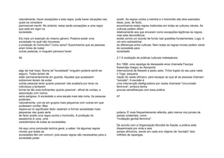 naturalmente, haver excepções a esta regra: pode haver situações nas
quais se considere
permissível mentir. No entanto, estas serão excepções a uma regra
que está em vigor na
sociedade.
Eis mais um exemplo do mesmo género: Poderia existir uma
sociedade na qual não houvesse
a proibição do homicídio? Como seria? Suponhamos que as pessoas
eram livres de matar
outras pessoas, e ninguém pensava haver
46
algo de mal nisso. Numa tal "sociedade" ninguém poderia sentir-se
seguro. Todos teriam de
estar permanentemente em guarda. Aqueles que quisessem
sobreviver teriam de evitar
outras pessoas tanto quanto possível. Isto acabaria por levar os
indivíduos a tentarem
tornar-se tão auto-suficientes quanto possível - afinal de contas, a
associação com outros
seria perigosa. A sociedade a uma escala mais lata ruiria. As pessoas
poderiam,
naturalmente, unir-se em grupos mais pequenos com outras em que
pudessem confiar. Mas
repare-se no significado disto: estariam a formar sociedades mais
pequenas nas quais seria
de facto aceite uma regra contra o homicídio. A proibição do
assassínio é, pois, uma
característica de todas as sociedades.
Há aqui urna conclusão teórica geral, a saber, há algumas regras
morais que todas as
sociedades têm em comum, pois essas regras são necessárias para a
sociedade poder
existir. As regras contra a mentira e o homicídio são dois exemplos
disso, pois, de facto,
encontramos estas regras instituídas em todas as culturas viáveis. As
culturas podem diferir
relativamente aos que encaram como excepções legítimas às regras,
mas esta discordância
existe contra um acordo de fundo nas questões fundamentais. Logo, é
um erro sobrestimar
as diferenças entre culturas. Nem todas as regras morais podem variar
de sociedade para
sociedade.
2.7 A avaliação de práticas culturais indesejáveis
Em 1966, uma rapariga de dezassete anos chamada Fauziya
Kassindja chegou ao Aeroporto
Internacional de Newark e pediu asilo. Tinha fugido do seu país natal,
o Togo, pequena
nação do oeste africano, para escapar ao que ali as pessoas chamam
"excisão". A excisão é
uma intervenção desfiguradora por vezes chamada "circuncisão
feminina", embora tenha
poucas semelhanças com essa prática
47
judaica. É mais frequentemente referida, pelo menos nos jornais de
países ocidentais, como
"mutilação genital feminina".
De acordo com a Organização Mundial de Saúde, a prática está
disseminada por vinte e seis
países africanos, sendo em cada ano objecto de "excisão" dois
milhões de raparigas.
 