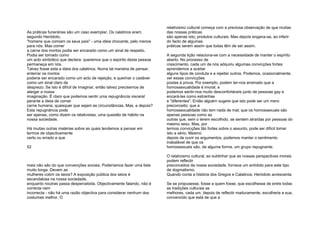 As práticas funerárias são um caso exemplar. Os calatinos eram,
segundo Heródoto,
"homens que comiam os seus pais" - uma ideia chocante, pelo menos
para nós. Mas comer
a carne dos mortos podia ser encarado como um sinal de respeito.
Podia ser tomado como
um acto simbólico que declara: queremos que o espírito desta pessoa
permaneça em nós.
Talvez fosse esta a ideia dos calatinos. Numa tal maneira de pensar,
enterrar os mortos
poderia ser encarado como um acto de rejeição, e queimar o cadáver
como um sinal claro de
desprezo. Se isto é difícil de imaginar, então talvez precisemos de
alargar a nossa
imaginação. É claro que podemos sentir uma repugnância visceral
perante a ideia de comer
carne humana, quaisquer que sejam as circunstâncias. Mas, e depois?
Esta repugnância pode
ser apenas, como dizem os relativistas, uma questão de hábito na
nossa sociedade.
Há muitas outras matérias sobre as quais tendemos a pensar em
termos de objectivamente
certo ou errado e que
52
mais não são do que convenções sociais. Poderíamos fazer uma lista
muito longa. Devem as
mulheres cobrir os seios? A exposição pública dos seios é
escandalosa na nossa sociedade,
enquanto noutras passa despercebida. Objectivamente falando, não é
correcta nem
incorrecta - não há uma razão objectiva para considerar nenhum dos
costumes melhor. O
relativismo cultural começa com a preciosa observação de que muitas
das nossas práticas
são apenas isto; produtos culturais. Mas depois engana-se, ao inferir
do facto de algumas
práticas serem assim que todas têm de ser assim.
A segunda lição relaciona-se com a necessidade de manter o espírito
aberto. No processo de
crescimento, cada um de nós adquiriu algumas convicções fortes:
aprendemos a aceitar
alguns tipos de conduta e a rejeitar outros. Podemos, ocasionalmente,
ver essas convicções
postas à prova. Por exemplo, podem ter-nos ensinado que a
homossexualidade é imoral, e
podemos sentir-nos muito desconfortáveis junto de pessoas gay e
encará-las como estranhas
e "diferentes". Então alguém sugere que isto pode ser um mero
preconceito; que a
homossexualidade não tem nada de mal; que os homossexuais são
apenas pessoas como as
outras que, sem o terem escolhido, se sentem atraídas por pessoas do
mesmo sexo. Mas, por
termos convicções tão fortes sobre o assunto, pode ser difícil tomar
isto a sério. Mesmo
depois de ouvir os argumentos, podemos manter o sentimento
inabalável de que os
homossexuais são, de alguma forma, um grupo repugnante.
O relativismo cultural, ao sublinhar que as nossas perspectivas morais
podem reflectir
preconceitos da nossa sociedade, fornece um antídoto para este tipo
de dogmatismo.
Quando conta a história dos Gregos e Calatinos, Heródoto acrescenta:
Se se propusesse, fosse a quem fosse, que escolhesse de entre todas
as tradições culturais as
melhores, cada um, depois de reflectir maduramente, escolheria a sua,
convencido que está de que a
 