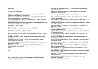 Capítulo 3
O subjectivismo em ética
Imagine-se qualquer acção reconhecidamente viciosa: homicídio
voluntário, por exemplo. Examinemo-la
sob todas as perspectivas, e vejamos se conseguimos encontrar esse
facto ou realidade que chamamos vício.
[...] Nunca conseguimos descobri-lo até voltarmos a reflexão para nós
mesmos e descobrirmos um
sentimento de reprovação, que nasce em nós, perante essa acção. Eis
uma questão de facto; mas é objecto do
sentimento e não da razão.
DAVID HUME, Tratado da Natureza Humana (1740)
3.1 A ideia de base do subjectivismo ético
Em 2001 realizou-se uma eleição municipal em Nova Iorque, e quando
chegou o momento
do desfile anual do Orgulho Gay todos os candidatos democratas e
republicanos
compareceram para desfilar. "Não há um único candidato que se
possa descrever como mau
nas questões que nos dizem respeito", afirmou Matt Foreman, director
executivo do Empire
State Pride Agenda, uma organização de defesa dos direitos dos
homossexuais. Acrescentou
ainda
55
que, "noutras partes do país, as posições aqui defendidas seriam
extremamente impopulares
nas urnas, se não mesmo fatais". O Partido Republicano Nacional
parece concordar;
pressionado pelos conservadores religiosos fez da oposição aos
direitos dos homossexuais
uma parte do seu posicionamento a nível nacional.
O que pensam realmente as pessoas de outras partes do país? O
instituto de sondagens
Gallup Poli tem perguntado aos americanos desde 1982: "Pensa que a
homossexualidade
deveria ser considerada um estilo de vida alternativo aceitável?" Nesse
ano, 34% respondeu
afirmativamente. O número tem vindo, no entanto, a aumentar, e em
2000 uma maioria -
52% - afirmou pensar que a homossexualidade deveria ser
considerada aceitável. Isto
significa, é claro, que quase outros tantos pensam de forma diferente.
As pessoas de ambos
os lados têm convicções fortes. O reverendo Jerry Falwell falou em
nome de muitos quando
afirmou numa entrevista para a televisão: "A homossexualidade é
imoral. Os chamados
'direitos dos homossexuais' não são de modo algum direitos, porque a
imoralidade não é
correcta." Falwell é baptista. A perspectiva católica é mais elaborada,
mas admite também
que o sexo gay não é permissível. Segundo o Catecismo da Igreja
Católica, gays e lésbicas
"não escolhem a sua condição homossexual" e "devem ser aceites
com respeito, compaixão
e sensibilidade. Qualquer sinal de discriminação injusta a seu respeito
deve ser evitado". Não
obstante, "os actos homossexuais são intrinsecamente doentios" e
"não podem ser
aprovados em circunstância alguma". Portanto, para ter vidas
virtuosas, as pessoas
homossexuais devem ser castas.
 