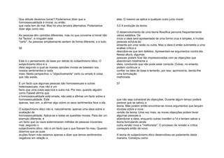 Que atitude devemos tomar? Poderíamos dizer que a
homossexualidade é imoral, ou então
que nada tem de mal. Mas há uma terceira alternativa. Poderíamos
dizer algo como isto:
As pessoas têm opiniões diferentes, mas no que concerne à moral não
há "factos", e ninguém está
"certo". As pessoas simplesmente sentem de forma diferente, e é tudo.
56
Este é o pensamento de base por detrás do subjectivismo ético. O
subjectivismo ético é a
ideia segundo a qual as nossas opiniões morais se baseiam nos
nossos sentimentos e nada
mais. Nesta perspectiva, o "objectivamente" certo ou errado é coisa
que não existe.
E um facto que algumas pessoas são homossexuais e outras
heterossexuais; mas não é um
facto que uma coisa seja boa e outra má. Por isso, quando alguém
como Falwell afirma que
a homossexualidade está errada, não está a afirmar um facto sobre a
homossexualidade. Está
apenas, isso sim, a afirmar algo sobre os seus sentimentos face a ela.
O subjectivismo ético não é, naturalmente, apenas uma ideia sobre a
avaliação da
homossexualidade. Aplica-se a todas as questões morais. Para dar um
exemplo diferente, é
um facto que os nazis exterminaram milhões de pessoas inocentes;
mas, segundo o
subjectivismo ético, não é um facto que o que fizeram foi mau. Quando
dizemos que as suas
acções foram más estamos apenas a dizer que temos sentimentos
negativos em relação a
elas. O mesmo se aplica a qualquer outro juízo moral.
3.2 A evolução da teoria
O desenvolvimento de uma teoria filosófica percorre frequentemente
vários estádios. De
início a ideia será apresentada de uma forma crua e simples, e muitas
pessoas achá-la-ão
atraente por uma razão ou outra. Mas a ideia é então submetida a uma
análise crítica e
descobre-se que tem defeitos. Apresentam-se argumentos contra ela.
Nessa altura, algumas
pessoas podem ficar tão impressionadas com as objecções que
abandonam totalmente a
ideia, concluindo que não pode estar correcta. Outras, no entanto,
podem continuar a
confiar na ideia de base e tentarão, por isso, aprimorá-la, dando-lhe
uma formulação
melhorada
57
que não seja vulnerável às objecções. Durante algum tempo poderá
parecer que se salvou a
teoria. Mas podem então encontrar-se novos argumentos que lançam
dúvidas sobre a nova
versão da teoria. Uma vez mais, as novas objecções podem levar
algumas pessoas a
abandonar a ideia, enquanto outras mantêm a f é e tentam salvar a
teoria formulando ainda
outra versão nova e "melhorada". O processo de revisão e crítica
começará então de novo.
A teoria do subjectivismo ético desenvolveu-se justamente desta
maneira. Começou como
 