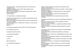 uma ideia simples - nas palavras de David Hume, a ideia de que a
moralidade é uma
questão de sentimento e não de facto. Mas à medida que se
apresentavam objecções à
teoria, e que os seus defensores tentavam responder-lhes, a teoria
evoluiu para algo muito
mais sofisticado.
3.3 A primeira fase: o subjectivismo simples
A versão mais simples da teoria, que expõe a ideia principal mas não
tenta aprimorá-la por aí
além, é esta: Quando uma pessoa afirma que algo é moralmente bom
ou mau isso significa
que ele ou ela aprovam, ou desaprovam, essa coisa, e nada mais que
isso. Por outras
palavras:
X é moralmente aceitável X está correcto X é bom Deve-se fazer X
Eu (o interlocutor) aprovo X
E pela mesma ordem de ideias:
X é moralmente inaceitável
X está errado
X é mau
Não se deve fazer X
Eu (o interlocutor) desaprovo X
58
Podemos chamar subjectivismo simples a esta versão da teoria.
Exprime a ideia básica do
subjectivismo ético numa forma elementar e simples, e muitas pessoas
acharam-na atraente.
No entanto, o subjectivismo simples está aberto a várias objecções,
porque tem implicações
contrárias ao que sabemos (ou pelo menos contrárias ao que
pensamos saber) sobre a
natureza da avaliação moral. Eis duas das mais proeminentes
objecções.
O subjectivismo simples não dá conta da nossa falibilidade. Ninguém é
infalível.
Estamos por vezes errados nas nossas avaliações e quando o
descobrimos podemos querer
corrigir os nossos juízos. Mas, se o subjectivismo simples estivesse
correcto, isso seria
impossível, porque o subjectivismo simples pressupõe que somos
infalíveis.
Considere-se outra vez Falwell, que considera a homossexualidade
imoral. Segundo o
subjectivismo simples, Falwell está simplesmente a afirmar que
desaprova a
homossexualidade. É claro que há a possibilidade de não estar a falar
sinceramente - é
possível que ele não desaprove realmente a homossexualidade, mas
esteja simplesmente a
responder às expectativas da sua audiência conservadora. No entanto,
se supusermos que
está a falar sinceramente - se supusermos que Falwell desaprova
mesmo a
homossexualidade -, segue-se então que o que ele diz é verdade.
Enquanto estiver
honestamente a representar os seus sentimentos não pode estar
enganado.
 