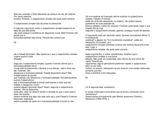 Mas isto contradiz o facto elementar de nenhum de nós ser infalível.
Por vezes estamos
errados. Portanto, o subjectivismo simples não pode estar correcto.
O subjectivismo simples não dá conta do desacordo.
O segundo argumento contra o subjectivismo simples baseia-se na
ideia de que esta teoria
não pode explicar a existência de desacordo moral. Matt Foreman não
pensa que a
homossexualidade seja imoral. Perante isto, parece que
59
ele e Falwell discordam. Mas repare-se o que o subjectivismo simples
sugere quanto a esta
situação.
Segundo o subjectivismo simples, quando Foreman afirma que a
homossexualidade não é
imoral está simplesmente a declarar a sua atitude - está a dizer que
ele, Foreman, não
desaprova a homossexualidade. Falwell discordaria disso? Não,
Falwell estaria de acordo
que Foreman não desaprova a homossexualidade. Simultaneamente,
quando Falwell afirma
que a homossexualidade é imoral, está apenas a dizer que ele,
Falwell, a desaprova. Como
poderia alguém discordar disso? Assim, segundo o subjectivismo
simples, não há desacordo
entre eles; cada um deveria admitir a verdade do que o outro está a
dizer. No entanto,
parece evidente que algo não está certo aqui, pois Falwell e Foreman
discordam realmente
sobre a questão de saber se a homossexualidade é imoral ou não.
Há uma espécie de frustração eterna implícita no subjectivismo
simples: Falwell e Foreman
estão em profundo desacordo; no entanto, não podem sequer
apresentar as suas posições de
forma a debater o tema em conjunto. Foreman pode tentar negar o que
Falwell afirma, mas,
segundo o subjectivismo simples, apenas consegue mudar de assunto.
O argumento pode ser resumido assim: Quando uma pessoa afirma "X
é moralmente
aceitável" e alguém diz "X é moralmente inaceitável", estão em
desacordo. No entanto, se o
subjectivismo simples estivesse correcto não haveria desacordo entre
eles. Logo, o
subjectivismo simples não pode estar correcto.
Estes argumentos, e outros semelhantes, mostram que o
subjectivismo simples é uma teoria
falhada. Não pode ser sustentada, pelo menos de uma forma tão
rígida. Perante tais
argumentos, alguns pensadores preferiram rejeitar o subjectivismo
ético no seu todo.
Outros, no entanto, esforçaram-se por produzir uma versão melhorada
da teoria que não
fosse vulnerável a tais objecções.
60
3.4 A segunda fase: emotivismo
A versão melhorada é uma teoria que se tornou conhecida como
"emotivismo".
Desenvolvida principalmente pelo filósofo americano Charles L.
Stevenson (1908-1979), o
 