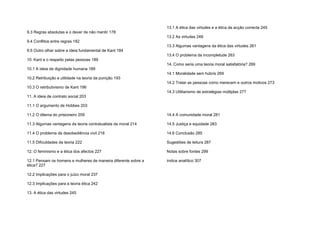 9.3 Regras absolutas e o dever de não mentir 178
9.4 Conflitos entre regras 182
9.5 Outro olhar sobre a ideia fundamental de Kant 184
10. Kant e o respeito pelas pessoas 189
10.1 A ideia de dignidade humana 189
10.2 Retribuição e utilidade na teoria da punição 193
10.3 O retributivismo de Kant 196
11. A ideia de contrato social 203
11.1 O argumento de Hobbes 203
11.2 O dilema do prisioneiro 209
11.3 Algumas vantagens da teoria contratualista da moral 214
11.4 O problema da desobediência civil 218
11.5 Dificuldades da teoria 222
12. O feminismo e a ética dos afectos 227
12.1 Pensam os homens e mulheres de maneira diferente sobre a
ética? 227
12.2 Implicações para o juízo moral 237
12.3 Implicações para a teoria ética 242
13. A ética das virtudes 245
13.1 A ética das virtudes e a ética da acção correcta 245
13.2 As virtudes 248
13.3 Algumas vantagens da ética das virtudes 261
13.4 O problema da incompletude 263
14. Como seria uma teoria moral satisfatória? 269
14.1 Moralidade sem húbris 269
14.2 Tratar as pessoas como merecem e outros motivos 273
14.3 Utilitarismo de estratégias múltiplas 277
14.4 A comunidade moral 281
14.5 Justiça e equidade 283
14.6 Conclusão 285
Sugestões de leitura 287
Notas sobre fontes 299
índice analítico 307
 