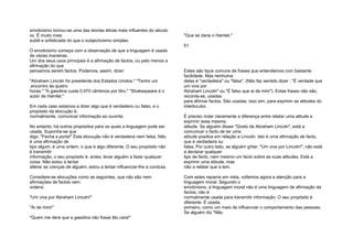 emotivismo tornou-se uma das teorias éticas mais influentes do século
xx. É muito mais
subtil e sofisticada do que o subjectivismo simples.
O emotivismo começa com a observação de que a linguagem é usada
de várias maneiras.
Um dos seus usos principais é a afirmação de factos, ou pelo menos a
afirmação do que
pensamos serem factos. Podemos, assim, dizer:
"Abraham Lincoln foi presidente dos Estados Unidos." "Tenho um
.encontro às quatro
horas." "A gasolina custa 0,970 cêntimos por litro." "Shakespeare é o
autor de Hamlet."
Em cada caso estamos a dizer algo que é verdadeiro ou falso, e o
propósito da elocução é,
normalmente, comunicar informação ao ouvinte.
No entanto, há outros propósitos para os quais a linguagem pode ser
usada. Suponha-se que
digo: "Fecha a porta!" Esta elocução não é verdadeira nem falsa. Não
é uma afirmação de
tipo algum; é uma ordem, o que é algo diferente. O seu propósito não
é transmitir
informação; o seu propósito é, antes, levar alguém a fazer qualquer
coisa. Não estou a tentar
alterar as crenças de alguém; estou a tentar influenciar-lhe a conduta.
Considere-se elocuções como as seguintes, que não são nem
afirmações de factos nem
ordens:
"Um viva por Abraham Lincoln!"
"Ai de mim!"
"Quem me dera que a gasolina não fosse tão cara!"
"Que se dane o Hamlet."
61
Estes são tipos comuns de frases que entendemos com bastante
facilidade. Mas nenhuma
delas é "verdadeira" ou "falsa". (Não faz sentido dizer : "É verdade que
um viva por
Abraham Lincoln" ou "É falso que ai de mim"). Estas frases não são,
recorde-se, usadas
para afirmar factos. São usadas, isso sim, para exprimir as atitudes do
interlocutor.
É preciso notar claramente a diferença entre relatar uma atitude e
exprimir essa mesma
atitude. Se alguém disser "Gosto de Abraham Lincoln", está a
comunicar o facto de ter uma
atitude positiva em relação a Lincoln. Isto é uma afirmação de facto,
que é verdadeira ou
falsa. Por outro lado, se alguém gritar: "Um viva por Lincoln!", não está
a declarar qualquer
tipo de facto, nem mesmo um facto sobre as suas atitudes. Está a
exprimir uma atitude, mas
não a relatar que a tem.
Com estes reparos em vista, voltemos agora a atenção para a
linguagem moral. Segundo o
emotivismo, a linguagem moral não é uma linguagem de afirmação de
factos; não é
normalmente usada para transmitir informação. O seu propósito é
diferente. É usada,
primeiro, como um meio de influenciar o comportamento das pessoas.
Se alguém diz "Não
 