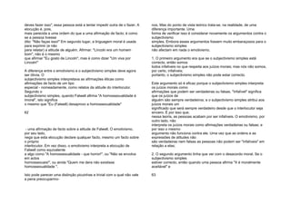 deves fazer isso", essa pessoa está a tentar impedir outra de o fazer. A
elocução é, pois,
mais parecida a uma ordem do que a uma afirmação de facto; é como
se a pessoa tivesse
dito: "Não faças isso!" Em segundo lugar, a linguagem moral é usada
para exprimir (e não
para relatar) a atitude de alguém. Afirmar: "Lincoln era um homem
bom", não é o mesmo
que afirmar "Eu gosto de Lincoln", mas é como dizer "Um viva por
Lincoln!"
A diferença entre o emotivismo e o subjectivismo simples deve agora
ser óbvia. O
subjectivismo simples interpretava as afirmações éticas como
afirmações de facto de um tipo
especial - nomeadamente, como relatos da atitude do interlocutor.
Segundo o
subjectivismo simples, quando Falwell afirma "A homossexualidade é
imoral", isto significa
o mesmo que "Eu (Falwell) desaprovo a homossexualidade"
62
- uma afirmação de facto sobre a atitude de Falwell. O emotivismo,
por seu lado,
nega que esta elocução declare qualquer facto, mesmo um facto sobre
o próprio
interlocutor. Em vez disso, o emotivismo interpreta a elocução de
Falwell como equivalente
a algo como "A homossexualidade - que horror!", ou "Não se envolva
em actos
homossexuais!", ou ainda "Quem me dera não existisse
homossexualidade ".
Isto pode parecer uma distinção picuinhas e trivial com a qual não vale
a pena preocuparmo-
nos. Mas do ponto de vista teórico trata-se, na realidade, de uma
diferença importante. Uma
forma de verificar isso é considerar novamente os argumentos contra o
subjectivismo
simples. Embora esses argumentos fossem muito embaraçosos para o
subjectivismo simples
não afectam em nada o emotivismo.
1. O primeiro argumento era que se o subjectivismo simples está
correcto, então somos
todos infalíveis no que respeita aos juízos morais; mas nós não somos,
por certo, infalíveis;
portanto, o subjectivismo simples não pode estar correcto.
Este argumento só é eficaz porque o subjectivismo simples interpreta
os juízos morais como
afirmações que podem ser verdadeiras ou falsas. "Infalível" significa
que os juízos de
alguém são sempre verdadeiros; e o subjectivismo simples atribui aos
juízos morais um
significado que será sempre verdadeiro desde que o interlocutor seja
sincero. É por isso que,
nessa teoria, as pessoas acabam por ser infalíveis. O emotivismo, por
outro lado, não
interpreta os juízos morais como afirmações verdadeiras ou falsas; e
por isso o mesmo
argumento não funciona contra ele. Uma vez que as ordens e as
expressões de atitudes não
são verdadeiras nem falsas as pessoas não podem ser "infalíveis" em
relação a elas;
2. O segundo argumento tinha que ver com o desacordo moral. Se o
subjectivismo simples
estiver correcto, então quando uma pessoa afirma "X é moralmente
aceitável" e
63
 