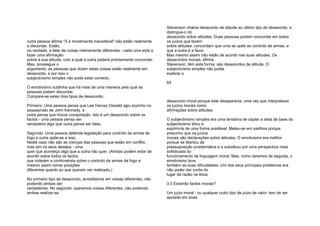 outra pessoa afirma "X é moralmente inaceitável" não estão realmente
a discordar. Estão,
na verdade, a falar de coisas inteiramente diferentes - cada uma está a
fazer uma afirmação
sobre a sua atitude, com a qual a outra poderá prontamente concordar.
Mas, prossegue o
argumento, as pessoas que dizem estas coisas estão realmente em
desacordo, e por isso o
subjectivismo simples não pode estar correcto.
O emotivismo sublinha que há mais de uma maneira pela qual as
pessoas podem discordar.
Compare-se estes dois tipos de desacordo:
Primeiro: Uma pessoa pensa que Lee Harvey Oswald agiu sozinho no
assassinato de John Kennedy, e
outra pensa que houve conspiração. Isto é um desacordo sobre os
factos - uma pessoa pensa ser
verdadeiro algo que outra pensa ser falso.
Segundo: Uma pessoa defende legislação para controlo de armas de
fogo e outra opõe-se a isso.
Neste caso não são as crenças das pessoas que estão em conflito
mas sim os seus desejos - uma
quer que aconteça algo que a outra não quer. (Ambas podem estar de
acordo sobre todos os factos
que rodeiam a controvérsia sobre o controlo de armas de fogo e
mesmo assim tomar posições
diferentes quanto ao que querem ver realizado.)
No primeiro tipo de desacordo, acreditamos em coisas diferentes, não
podendo ambas ser
verdadeiras. No segundo, queremos coisas diferentes, não podendo
ambas realizar-se.
Stevenson chama desacordo de atitude ao último tipo de desacordo, e
distingue-o do
desacordo sobre atitudes. Duas pessoas podem concordar em todos
os juízos que fazem
sobre atitudes: concordam que uma se opõe ao controlo de armas, e
que a outra é a favor.
Mas mesmo assim não estão de acordo nas suas atitudes. Os
desacordos morais, afirma
Stevenson, têm esta forma: são desacordos de atitude. O
subjectivismo simples não podia
explicar o
64
desacordo moral porque este desaparecia, uma vez que interpretava
os juízos morais como
afirmações sobre atitudes.
O subjectivismo simples era uma tentativa de captar a ideia de base do
subjectivismo ético e
exprimi-la de uma forma aceitável. Meteu-se em sarilhos porque
presumiu que os juízos
morais são declarações sobre atitudes. O emotivismo era melhor
porque se libertou da
pressuposição problemática e a substituiu por uma perspectiva mais
sofisticada do
funcionamento da linguagem moral. Mas, como veremos de seguida, o
emotivismo teve
também as suas dificuldades. Um dos seus principais problemas era
não poder dar conta do
lugar da razão na ética.
3.5 Existirão factos morais?
Um juízo moral - ou qualquer outro tipo de juízo de valor- tem de ser
apoiado em boas
 