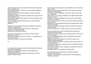 razões. Se alguém disser que uma determinada acção seria errada,
pode-se perguntar por
que razão seria errada e, se não houver uma resposta satisfatória,
pode-se rejeitar esse
conselho por ser infundado. Neste aspecto, os juízos morais são
diferentes de meras
expressões de preferência pessoal. Se alguém diz "eu gosto de café",
não necessita ter uma
razão para isso; poderá estar a declarar o seu gosto pessoal e nada
mais. Mas os juízos
morais requerem o apoio de razões, sendo, na ausência dessas
razões, meramente
arbitrários.
Qualquer teoria adequada da natureza da avaliação moral deveria,
portanto, ser capaz de dar
conta das relações entre os juízos morais e as razões que os
sustentam. Foi justamente neste
aspecto que o emotivismo fracassou.
Quais eram os pressupostos do emotivismo quanto a razões?
Recorde-se que para o
emotivismo um juízo moral é como uma ordem - é basicamente um
meio verbal de tentar
influenciar as atitudes e conduta de uma pessoa.
65
A concepção das razões que naturalmente acompanha esta ideia de
base é que as razões são
quaisquer considerações que tenham o efeito desejado, que
influenciem as atitudes e
comportamentos da forma desejada. Mas repare-se no que isto
significa. Suponha-se que
estou a tentar convencer alguém de que Goldbloom é um homem mau
(estou a tentar
influenciar a atitude dessa pessoa face a ele) e essa pessoa resiste.
Sabendo que essa pessoa
é um fanático, digo "O Goldbloom, como sabe, é judeu". Isso muda
tudo; a atitude da
pessoa muda, e concorda que Goldbloom é um patife. Poderia então
parecer que, para o
emotivismo, o facto de Goldbloom ser judeu é, pelo menos nalguns
contextos, uma razão a
favor do juízo de que é um homem mau. De facto, Stevenson defende
justamente esta
perspectiva. Na sua obra clássica Ethics and Language (1944), afirma:
"Qualquer afirmação
sobre qualquer facto que qualquer interlocutor considere susceptível
de alterar atitudes
pode ser aduzida como uma razão a favor ou contra um juízo ético."
Era óbvio que algo tinha corrido mal. Não pode ser verdade que
qualquer facto possa contar
como razão a favor de qualquer juízo. Primeiro de tudo, o facto tem de
ser relevante para o
juízo, e a influência psicológica não traz necessariamente consigo
relevância. (O facto de
alguém ser judeu não é relevante no momento de avaliar a sua
maldade, independentemente
das associações psicológicas no espírito de quem quer que seja.) Há
uma lição pequena e
outra grande a retirar daqui. A pequena é que uma determinada teoria,
o emotivismo, parece
estar errada e, com ela, toda a concepção do subjectivismo ético fica
em causa. A grande
está relacionada com a importância da razão na ética.
Hume sublinhava que se examinarmos as acções malévolas -
"homicídio voluntário, por
exemplo" - não encontramos "matéria de facto" que corresponda à
maldade. Excluindo as
 