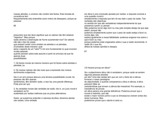 nossas atitudes, o universo não contém tais factos. Esta tomada de
consciência tem
frequentemente sido entendida como motivo de desespero, porque as
pessoas
66
presumem que isto deve significar que os valores não têm estatuto
"objectivo". Mas porque
razão deveria a observação de Hume surpreender-nos? Os valores
não são o tipo de coisas
que possam existir como existem as estrelas e os planetas.
(Concebido desta maneira, qual
seria o aspecto de um "valor"?) Um erro fundamental no qual incorrem
muitas pessoas
quando pensam sobre este assunto é partir do princípio de que há
apenas duas
possibilidades:
1. Há factos morais da mesma maneira que há factos sobre estrelas e
planetas; ou
2. Os nossos valores não são mais que a expressão dos nossos
sentimentos subjectivos.
Isto é um erro porque descura uma terceira possibilidade crucial. As
pessoas não têm apenas
sentimentos, têm também razão, e isso faz uma grande diferença.
Pode pois ser que
3. As verdades morais são verdades da razão; isto é, um juízo moral é
verdadeiro se for
sustentado por razões melhores que os juízos alternativos.
Assim, se quisermos entender a natureza da ética, devemos atentar
nas razões. Uma verdade
em ética é uma conclusão apoiada por razões: a resposta correcta a
uma questão moral é
simplesmente a resposta que tem do seu lado o peso da razão. Tais
verdades são objectivas
no sentido em que são verdadeiras independentemente do que
possamos querer ou pensar.
Não podemos tornar algo bom ou mau pelo simples desejo de que seja
assim, porque não
podemos simplesmente querer que o peso da razão esteja a favor ou
contra algo. Isto
explica igualmente a nossa falibilidade: podemos enganar-nos sobre o
que é bom ou mau
porque podemos estar enganados sobre o que a razão recomenda. A
razão diz o que diz,
alheia às nossas opiniões e desejos.
67
3.6 Haverá provas em ética?
Se o subjectivismo ético não é verdadeiro, porque razão se sentem
algumas pessoas atraídas
por ele? Uma das razões tem que ver com o facto de a ciência
fornecer o nosso paradigma
de objectividade, e quando comparamos a ética à ciência, à ética
parecem faltar as
características que tornam a ciência tão irresistível. Por exemplo, a
inexistência de provas
em ética parece uma grande deficiência. Podemos provar que o
mundo é redondo, que não
existe o maior número primo e que os dinossauros viveram antes dos
seres humanos. Mas
poderemos provar que o aborto é certo ou
 