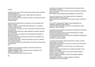 errado?
A ideia geral de que os juízos morais não se podem provar é apelativa.
Qualquer pessoa que
já tenha debatido um tema como o aborto sabe como pode ser
frustrante tentar "provar"
que o seu ponto de vista é correcto. No entanto, se examinarmos esta
ideia mais de perto,
revela-se dúbia.
Suponha-se que examinamos um assunto muito mais simples que o
aborto. Um aluno
considera injusto um determinado teste aplicado por um professor.
Trata-se, claramente, de
um juízo moral - a justiça é um valor moral essencial. Este juízo pode
ser provado? O
estudante poderia referir que o teste abrangia em pormenor assuntos
sem importância,
ignorando outros que o professor tinha considerado importantes. O
teste incluía ainda
perguntas sobre alguns assuntos que não tinham sido tratados nem
nas aulas teóricas nem
nas práticas. Além disso, o teste era tão longo que nem os melhores
alunos podiam terminá-
lo no tempo permitido (e foi cotado partindo do princípio de que deveria
ser feito até ao
fim).
Suponha-se que tudo isto é verdade. E suponha-se ainda que o
professor, quando lhe são
pedidas explicações, não tem argumentos para se defender. Na
verdade, o professor, que é
muito inexperiente, parece confuso com toda
68
a situação e não parece ter uma ideia clara do que estava a fazer.
Assim sendo, não terá o
aluno provado que o teste foi injusto? Que mais poderíamos desejar a
título de prova? É
fácil imaginar outros exemplos para estabelecer a mesma coisa:
Jones é um homem mau. Tem o hábito de mentir; manipula as
pessoas; engana-as quando pensa
poder fazê-lo sem ser descoberto; é cruel para os outros; e assim por
diante;
O Dr. Smith ê irresponsável. Baseia os seus diagnósticos em
avaliações superficiais; bebe antes de
executar cirurgias delicadas; recusa ouvir os conselhos de outros
médicos; e assim por diante;
Uma determinada vendedora de automóveis é desonesta. Esconde os
defeitos dos automóveis;
aproveita-se de pessoas sem recursos pressionando-as a pagar
preços exorbitantes por automóveis
que sabe terem problemas; coloca anúncios publicitários enganadores
em qualquer jornal que aceite
publicá-los; e assim por diante.
O processo de apresentar razões pode ainda ser levado um passo
mais adiante. Se uma das
nossas razões para afirmar que Jones é um homem mau é ele mentir
habitualmente, podemos
prosseguir e explicar por que motivo mentir é mau. Mentir é mau,
primeiro, porque
prejudica as pessoas. Se alguém dá uma falsa informação a outra
pessoa e essa pessoa
confiar nela, as coisas podem correr mal de diversas maneiras.
Segundo, mentir é mau por
ser uma violação da confiança. Confiar noutra pessoa significa
ficarmos vulneráveis e
desprotegidos. Quando se confia em alguém, acredita-se
simplesmente no que essa pessoa
 
