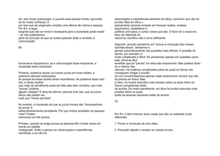 diz, sem tomar precauções; e quando essa pessoa mente, aproveita-
se da nossa confiança. É
por isso que ser enganado constitui uma ofensa tão íntima e pessoal.
Por fim, a regra
exigindo que não se minta é necessária para a sociedade poder existir
- se não pudéssemos
partir do princípio de que as outras pessoas dirão a verdade, a
comunicação
69
tornar-se-ia impossível e, se a comunicação fosse impossível, a
sociedade seria impossível.
Portanto, podemos apoiar os nossos juízos em boas razões, e
podemos oferecer explicações
do porquê de essas razões terem importância. Se podemos fazer tudo
isto, e ainda mostrar
que nada de semelhante pode ser feito pelo lado contrário, que mais
"provas" poderia
alguém desejar? É absurdo afirmar, perante tudo isto, que os juízos
éticos não podem ser
mais que "meras opiniões".
No entanto, a impressão de que os juízos morais são "insusceptíveis
de prova" é
extraordinariamente persistente. Por que motivo acreditam as pessoas
nisto? Podem
mencionar-se três pontos.
Primeiro, quando se exige provas as pessoas têm muitas vezes em
mente um padrão
inadequado. Estão a pensar em observações e experiências
científicas; e se não há
observações e experiências similares em ética, concluem que não há
provas. Mas em ética o
pensamento racional consiste em fornecer razões, analisar
argumentos, estabelecer e
justificar princípios, e outras coisas que tais. O facto de o raciocínio
ético ser diferente do
raciocínio científico não o torna deficiente.
Segundo, quando pensamos em "provar a correcção das nossas
opiniões éticas", tendemos a
pensar automaticamente nas questões mais difíceis. A questão do
aborto, por exemplo, é
muito complicada e difícil. Se pensarmos apenas em questões como
esta, torna-se fácil
acreditar que as "provas" em ética são impossíveis. Mas poderia dizer-
se o mesmo das
ciências. Há matérias complicadas sobre as quais os físicos não
conseguem chegar a acordo;
se nos concentrássemos apenas nelas poderíamos concluir que não
há provas em física. Mas,
é claro, há muitos assuntos mais simples sobre os quais todos os
físicos competentes estão
de acordo. De modo semelhante, em ética há muitos assuntos mais
simples sobre os quais
todas as pessoas razoáveis estão de acordo.
70
Por fim, é fácil misturar duas coisas que são na realidade muito
diferentes:
1. Provar a correcção de uma ideia;
2. Persuadir alguém a aceitar as nossas provas.
 