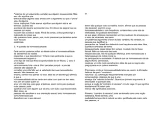 Podemos ter um argumento exemplar que alguém recusa aceitar. Mas
isso não significa que
tenha de estar alguma coisa errada com o argumento ou que a "prova"
seja, de alguma
forma, inatingível. Pode apenas significar que alguém está a ser
teimoso. Quando isto
acontece não deveria surpreender-nos. Em ética é de esperar que as
pessoas por vezes
recusem dar ouvidos à razão. Afinal de contas, a ética pode exigir a
realização de coisas que
não queremos fazer, sendo, pois, muito previsível que tentemos evitar
ouvir as suas
exigências.
3.7 A questão da homossexualidade
Para concluir podemos voltar ao debate sobre a homossexualidade.
Se atendermos às razões
relevantes, o que descobrimos? O facto mais pertinente é que os
homossexuais seguem o
único tipo de vida que lhes dá oportunidade de ser felizes. O sexo é
um impulso
particularmente forte - não é difícil perceber porquê - e poucas
pessoas são capazes de
conceber uma vida feliz sem a satisfação das suas necessidades
sexuais. Não devemos, no
entanto, centrar-nos apenas no sexo. Mais de um escritor gay afirmou
já que a
homossexualidade não se centra em saber com quem se tem sexo;
mas sim em saber quem se
ama. Um vida boa, para gays e lésbicas, assim como para qualquer
outra pessoa, pode
significar viver com alguém que se ama, com tudo o que isso envolve.
Além disso, as
pessoas não escolhem a sua orientação sexual; tanto homossexuais
como heterossexuais
descobrem ser o que são sem
71
terem tido qualquer voto na matéria. Assim, afirmar que as pessoas
não deveriam exprimir a sua
homossexualidade é, com frequência, condená-las a uma vida de
infelicidade. Se pudesse demonstrar-
se que gays e lésbicas representam um tipo qualquer de ameaça para
o resto da sociedade, isso seria
um poderoso argumento a favor do lado contrário. Na verdade, as
pessoas que partilham a
perspectiva de Falwell têm defendido com frequência esta ideia. Mas,
quando examinadas de forma
desapaixonada, essas ideias têm sempre revelado não ter base
factual. Além da natureza das suas
relações sexuais, não há qualquer diferença, entre homossexuais e
heterossexuais de índole moral ou
na participação na sociedade. A ideia de que os homossexuais são de
alguma forma perniciosos,
revela-se um mito muito semelhante à ideia de que os negros são
preguiçosos ou os judeus avarentos.
Õ processo contra a homossexualidade reduz-se, assim, à afirmação
habitual de que é "contrária à
natureza", ou à afirmação frequentemente avançada por
conservadores religiosos de que é uma
ameaça dos "valores da família". Quanto ao primeiro argumento, é
difícil saber o que fazer dele,
porque a noção de "contrário à natureza" é muito vaga. O que significa
exactamente? Existem pelo
menos três significados possíveis.
Primeiro, "contrário à natureza" pode ser tomado como uma noção
estatística. Neste sentido, uma
qualidade humana não é natural se não é partilhada pela maior parte
das pessoas. A
 
