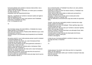 homossexualidade seria contrária à natureza neste sentido, mas o
mesmo poderia dizer-se de ser
canhoto. Isto não constitui, claramente, um motivo para a considerar
má. Pelo contrário, as
qualidades raras são frequentemente boas;
Segundo, o significado de "contrário à natureza" poderia ser ligado à
ideia da finalidade de uma
coisa. As várias partes do nosso corpo parecem servir finalidades
particulares. A finalidade dos olhos
é ver, e a finalidade do cora-
72
cão é bombear sangue. De modo idêntico, a finalidade dos nossos
órgãos genitais é a procriação: o
sexo serve para fazer meninos. Poderia então defender-se que o sexo
homossexual é contrário à
natureza porque é uma actividade sexual separada da sua finalidade
natural.
Isto parece exprimir o que muitas pessoas pensam quando contestam
a homossexualidade por ser
contrária à natureza. No entanto, se o sexo homossexual fosse
condenado por esta razão, um sem-
número de outras práticas sexuais seria igualmente condenado: a
masturbação, o sexo oral e até
mesmo o sexo praticado por mulheres após a menopausa. Estas
práticas seriam tão "contrárias à
natureza" (e, presumivelmente, tão más) como o sexo homossexual.
Mas não há qualquer razão para
aceitar estas conclusões, porque toda esta linha de raciocínio é
incorrecta. Baseia-se no pressuposto
de que é errado usar partes do nosso corpo para algo mais do que as
suas finalidades naturais, e
isto é certamente falso. A "finalidade" dos olhos é ver; será, portanto,
errado usar os olhos para
namoriscar ou fazer um sinal? Da mesma maneira, a "finalidade" dos
dedos pode ser agarrar e
mexer; será por isso errado estalar os dedos para acompanhar a
música? Seria fácil dar outros
exemplos. A ideia de que é errado usar as coisas para outras
finalidades que não as "naturais" não
pode ser defendida convenientemente, logo esta versão do argumento
falha;
Terceiro, uma vez que a expressão contrário à natureza soa a algo
sinistro, poderia ser entendida
simplesmente como termo de avaliação. Talvez signifique algo como
"contrário àquilo que uma
pessoa deveria ser". Mas se é isso que "contrário à natureza" significa,
então, dizer que algo é errado
porque é contrário à natureza seria fazer uma afirmação frívola. Seria
como dizer que isto ou aquilo
é errado porque é errado. Este tipo de observação não fornece,
naturalmente, qualquer razão para
condenar coisa alguma.
A ideia de que a homossexualidade é contrária à natureza, e de que
tem algo de errado, é irresistível
para
73
muitas pessoas. No entanto, tudo indica que não é um argumento
sólido. Se não pudermos
encontrar uma explicação melhor para "contrário à natureza" toda esta
linha de raciocínio
terá de ser rejeitada.
 