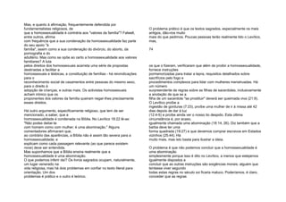 Mas, e quanto à afirmação, frequentemente defendida por
fundamentalistas religiosos, de
que a homossexualidade é contrária aos "valores da família"? Falwell,
entre outros, afirma
com frequência que a sua condenação da homossexualidade faz parte
do seu apoio "à
família", assim como a sua condenação do divórcio, do aborto, da
pornografia e do
adultério. Mas como se opõe ao certo a homossexualidade aos valores
familiares? A luta
pelos direitos dos homossexuais acarreta uma série de propostas
destinadas a facilitar a
homossexuais e lésbicas, a constituição de famílias - há reivindicações
para o
reconhecimento social de casamentos entre pessoas do mesmo sexo,
para o direito à
adopção de crianças, e outras mais. Os activistas homossexuais
acham irónico que os
proponentes dos valores da família queiram negar-lhes precisamente
esses direitos.
Há outro argumento, especificamente religioso, que tem de ser
mencionado, a saber, que a
homossexualidade é condenada na Bíblia. No Levítico 18:22 lê-se:
"Não podes deitar-te
com homem como com mulher; é uma abominação." Alguns
comentadores afirmaram que,
ao contrário das aparências, a Bíblia não é assim tão severa para a
homossexualidade; e
explicam como cada passagem relevante (ao que parece existem
nove) deve ser entendida.
Mas suponhamos que a Bíblia ensina realmente que a
homossexualidade é uma abominação.
O que podemos inferir daí? Os livros sagrados ocupam, naturalmente,
um lugar venerado na
vida religiosa, mas há dois problemas em confiar no texto literal para
orientação. Um dos
problemas é prático e o outro é teórico.
O problema prático é que os textos sagrados, especialmente os mais
antigos, dão-nos muito
mais do que pedimos. Poucas pessoas terão realmente lido o Levítico,
mas,
74
os que o fizeram, verificaram que além de proibir a homossexualidade,
fornece instruções
pormenorizadas para tratar a lepra, requisitos detalhados sobre
sacrifícios pelo fogo e
procedimentos complexos para lidar com mulheres menstruadas. Há
um número
surpreendente de regras sobre as filhas de sacerdotes, inclusivamente
a anotação de que se a
filha de um sacerdote "se prostituir" deverá ser queimada viva (21:9).
O Levítico proíbe a
ingestão de gorduras (7:23), proíbe uma mulher de ir à missa até 42
dias depois de dar à luz
(12:4-5) e proíbe ainda ver o nosso tio despido. Esta última
circunstância é, por acaso,
igualmente chamada uma abominação (18:14, 26). Diz também que a
barba deve ter uma
forma quadrada (19:27) e que devemos comprar escravos em Estados
vizinhos (25:44). Há
muito mais, mas isto basta para ilustrar a ideia.
O problema é que não podemos concluir que a homossexualidade é
uma abominação
simplesmente porque isso é dito no Levítico, a menos que estejamos
igualmente dispostos a
concluir que as outras instruções são exigências morais; alguém que
tentasse viver segundo
todas estas regras no século xxi ficaria maluco. Poderíamos, é claro,
conceder que as regras
 