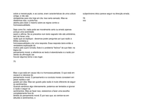 sobre a menstruação, e as outras, eram características de uma cultura
antiga, e não são
obrigatórias para nós hoje em dia. Isso seria sensato. Mas se
dissermos isso, a porta fica
aberta para dizer o mesmo sobre as regras contra a
homossexualidade.
Seja como for, nada pode ser moralmente certo ou errado apenas
porque uma autoridade
assim o afirma. Se os preceitos num texto sagrado não são arbitrários,
tem de haver uma
razão que os explique - devemos poder perguntar por que razão a
Bíblia condena a
homossexualidade e ter uma resposta. Essa resposta daria então a
verdadeira explicação do
motivo pelo qual é errada. Este é o problema "teórico" de que falei: na
lógica do
pensamento moral, a referência ao texto é abandonada e a razão por
detrás da afirmação (se
houver alguma) toma o seu lugar.
75
Mas o que está em causa não é a homossexualidade. O que está em
causa é a natureza do
pensamento moral. O pensamento e a conduta morais consistem em
pesar razões e ser
guiado por elas. Mas ser guiado pela razão é muito diferente de seguir
os sentimentos.
Quando sentimos algo intensamente, podemos ser tentados a ignorar
a razão e seguir os
sentimentos. Mas ao fazer isso, estaremos a fazer uma escolha
completamente fora do
âmbito do pensamento moral. É por isso que, ao centrar-se em
atitudes e sentimentos, o
subjectivismo ético parece seguir na direcção errada.
76
xxx
 