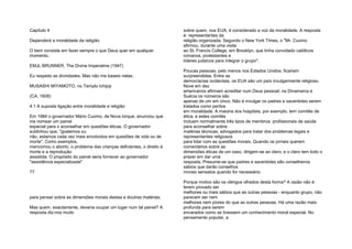 Capítulo 4
Dependerá a moralidade da religião
O bem consiste em fazer sempre o que Deus quer em qualquer
momento.
EMJL BRUNNER, The Divine Imperatme (1947)
Eu respeito as divindades. Mas não me baseio nelas.
MUSASHI MIYAMOTO, no Templo Ichijoji
(CA. 1608)
4.1 A suposta ligação entre moralidade e religião
Em 1984 o governador Mário Cuomo, de Nova Iorque, anunciou que
iria nomear um painel
especial para o aconselhar em questões éticas. O governador
sublinhou que, "gostemos ou
não, estamos cada vez mais envolvidos em questões de vida ou de
morte". Como exemplos,
mencionou o aborto, o problema das crianças deficientes, o direito à
morte e a reprodução
assistida. O propósito do painel seria fornecer ao governador
"assistência especializada"
77
para pensar sobre as dimensões morais destas e doutras matérias.
Mas quem, exactamente, deveria ocupar um lugar num tal painel? A
resposta diz-nos muito
sobre quem, nos EUA, é considerado a voz da moralidade. A resposta
é: representantes da
religião organizada. Segundo o New York Times, o "Mr. Cuomo
afirmou, durante uma visita
ao St. Francis College, em Brooklyn, que tinha convidado católicos
romanos, protestantes e
líderes judaicos para integrar o grupo".
Poucas pessoas, pelo menos nos Estados Unidos, ficariam
surpreendidas. Entre as
democracias ocidentais, os EUA são um país invulgarmente religioso.
Nove em dez
americanos afirmam acreditar num Deus pessoal; na Dinamarca e
Suécia os números são
apenas de um em cinco. Não é invulgar os padres e sacerdotes serem
tratados como peritos
em moralidade. A maioria dos hospitais, por exemplo, tem comités de
ética, e estes comités
incluem normalmente três tipos de membros: profissionais de saúde
para aconselhar sobre
matérias técnicas, advogados para tratar dos problemas legais e
representantes religiosos
para lidar com as questões morais. Quando os jornais querem
comentários sobre as
dimensões éticas de um caso, dirigem-se ao clero, e o clero tem todo o
prazer em dar uma
resposta. Presume-se que padres e sacerdotes são conselheiros
sábios que darão conselhos
morais sensatos quando for necessário.
Porque motivo são os clérigos olhados desta forma? A razão não é
terem provado ser
melhores ou mais sábios que as outras pessoas - enquanto grupo, não
parecem ser nem
melhores nem piores do que as outras pessoas. Há uma razão mais
profunda para serem
encarados como se tivessem um conhecimento moral especial. No
pensamento popular, a
 