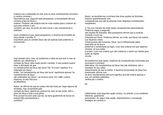 ordenar-nos a realização do mal, pois os seus mandamentos tornariam
a mentira correcta.)
Recordemos que, segundo esta perspectiva, a honestidade não era
correcta antes de Deus a
ordenar. Portanto, ele poderia não ter mais razões para a ordenar do
que para ordenar o seu
contrário; por isso, do ponto de vista moral, o seu mandamento é
arbitrário.
Outro problema é que, nesta perspectiva, a doutrina da bondade de
Deus perde o sentido. É
importante para os crentes Deus não ser apenas todo-poderoso e
omnisciente,
81
mas também bom; mas, se aceitarmos a ideia de que bom e mau se
definem por referência à
vontade de Deus, esta noção perde o sentido. O que poderia querer
dizer a afirmação de que
os mandamentos de Deus são bons? Se "X é bom" significa "X é
ordenado por Deus",
então, "os mandamentos de Deus são bons" significaria apenas "os
mandamentos de Deus
são ordenados por Deus", um truísmo vazio. Em 1686, Leibniz
observou no seu Discurso
de Metafísica:
Assim, ao afirmar-se que as coisas não são boas por regra alguma de
bondade, mas unicamente pela
vontade de Deus, destrói-se, parece-me, sem se dar conta, todo o
amor de Deus e toda a sua glória.
Pois porquê louvá-lo pelo que fez, se seria igualmente de louvar se
tivesse feito precisamente o
contrário?
Assim, se escolhermos a primeira das duas opções de Sócrates,
ficamos aparentemente com
consequências que até as pessoas mais religiosas considerariam
inaceitáveis.
2. Há uma maneira de evitar estas consequências perturbadoras.
Podemos seguir a segunda
das opções de Sócrates. Não precisamos afirmar que a conduta
correcta o é por ser
ordenada por Deus. Podemos afirmar, ao invés, que Deus nos ordena
que façamos certas
coisas porque são correctas. Deus, que é infinitamente sábio,
apercebe-se de que é
preferível a veridicidade ao logro, e por isso ordena-nos que sejamos
verazes; vê que matar
é errado, e por isso ordena que não matemos; e assim por diante para
todas as regras
morais.
Se aceitarmos esta opção, evitamos as consequências incómodas que
arruinaram a primeira
alternativa. Os mandamentos de Deus não são arbitrários; são o
resultado do seu sábio
discernimento do que é melhor. A doutrina da bondade de Deus fica
preservada: afirmar que
os seus mandamentos são bons significa que ele ordena apenas o
que, em perfeita sabedoria,
verifica ser o melhor.
82
Infelizmente, esta segunda opção conduz, no entanto, a um problema
diferente, igualmente
perturbador. Ao seguir esta opção, abandonámos a concepção
teológica de correcto e
 