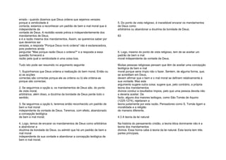 errado - quando dizemos que Deus ordena que sejamos verazes
porque a veridicidade é
correcta, estamos a reconhecer um padrão de bem e mal moral que é
independente da
vontade de Deus. A rectidão existe prévia e independentemente dos
mandamentos de Deus,
e é a razão mesma dos mandamentos. Assim, se queremos saber por
que devemos ser
verazes, a resposta "Porque Deus no-lo ordena" não é esclarecedora,
pois podemos ainda
perguntar "Mas porque razão Deus o ordena?" e a resposta a essa
questão fornecerá a
razão pela qual a veridicidade é uma coisa boa.
Tudo isto pode ser resumido no argumento seguinte:
1. Suponhamos que Deus ordena a realização do bem moral. Então ou
a) as acções
correctas são correctas porque ele as ordena ou b) ele ordena-as
porque são correctas;
2. Se seguirmos a opção a, os mandamentos de Deus são, do ponto
de vista moral,
arbitrários; além disso, a doutrina da bondade de Deus perde todo o
sentido;
3. Se seguirmos a opção b, teremos então reconhecido um padrão de
bem e mal moral
independente da vontade de Deus. Teremos, com efeito, abandonado
a concepção teológica
de bem e mal moral;
4. Logo, temos de encarar os mandamentos de Deus como arbitrários
e abandonar a
doutrina da bondade de Deus, ou admitir que há um padrão de bem e
mal moral
independente da sua vontade e abandonar a concepção teológica de
bem e mal moral;
5. Do ponto de vista religioso, é inaceitável encarar os mandamentos
de Deus como
arbitrários ou abandonar a doutrina da bondade de Deus;
83
6. Logo, mesmo do ponto de vista religioso, tem de se aceitar um
padrão de bem e mal
moral independente da vontade de Deus.
Muitas pessoas religiosas pensam que têm de aceitar uma concepção
teológica de bem e mal
moral porque seria ímpio não o fazer. Sentem, de alguma forma, que,
se acreditam em Deus,
devem afirmar que o bem e o mal moral se definem relativamente à
sua vontade. Mas este
argumento sugere outra coisa: sugere que, pelo contrário, a própria
teoria dos mandamentos
divinos conduz a resultados ímpios, pelo que uma pessoa devota não
a deveria aceitar. De
facto, alguns dos maiores teólogos, como São Tomás de Aquino
(1225-1274), rejeitaram a
teoria justamente por esta razão. Pensadores como S. Tomás ligam a
moralidade e a religião
de maneira diferente.
4.3 A teoria da lei natural
Na história do pensamento cristão, a teoria ética dominante não é a
teoria dos mandamentos
divinos. Essa honra cabe à teoria da lei natural. Esta teoria tem três
partes principais.
 