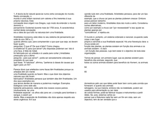 1. A teoria da lei natural apoia-se numa certa concepção do mundo.
Nesta concepção, o
mundo é uma ordem racional com valores e fins inerentes à sua
própria natureza. Esta
concepção teve origem nos Gregos, cujo modo de entender o mundo
dominou o
pensamento Ocidental durante mais de 1700 anos. A característica
central desta concepção
era a ideia de que tudo na natureza tem uma finalidade.
Aristóteles incorporou esta ideia no seu sistema de pensamento por
volta do ano 350 a. C.
quando afirmou que, para compreender o que quer que seja, se devem
fazer quatro
perguntas: O que é? De que é feito? Como chegou
à existência? E para que serve? (As respostas poderiam ser: Isto é
uma faca, é feita de metal,
foi fabricada por um artesão e é usada para cortar.) Aristóteles
pressupôs que a última
pergunta - para que serve? - podia ser sensatamente colocada a
propósito do que quer
que fosse. "A natureza", afirmou, "pertence à classe de causas que
agem para um fim".
Parece óbvio que artefactos como facas têm finalidades porque os
artesãos têm em mente
uma finalidade quando os fazem. Mas o que dizer dos objectos
naturais que não foram
fabricados? Aristóteles pensava que também eles têm finalidades. Um
dos seus exemplos era
que temos dentes de maneira a podermos mastigar. Exemplos
biológicos como este são
bastante persuasivos; cada parte dos nossos corpos parece,
intuitivamente, ter uma
finalidade especial - os olhos são para ver, o coração para bombear o
sangue, e assim por
diante. Mas a asserção de Aristóteles não dizia apenas respeito aos
seres orgânicos. Em sua
opinião tudo tem uma finalidade. Aristóteles pensava, para dar um tipo
diferente de
exemplo, que a chuva cai para as plantas poderem crescer. Embora
possa parecer estranho
para um leitor moderno, Aristóteles dizia isto muito a sério. Considerou
outras alternativas,
como por exemplo a chuva cair "por necessidade" e isso ajudar as
plantas apenas por
"coincidência", e rejeitou-as.
O mundo é, portanto, um sistema ordenado e racional, ocupando cada
coisa o seu lugar
próprio e servindo a sua finalidade especial. Há uma hierarquia clara: a
chuva existe em
função das plantas, as plantas existem em função dos animais e os
animais existem - é claro
- em função das pessoas, cujo bem-estar é o objectivo de toda esta
organização.
Temos de pensar, em primeiro lugar, que as plantas existem para
benefício dos animais, segundo, que
todos os outros animais existem para benefício do Homem, os animais
84
85
domesticos pelo uso que deles pode fazer bem como pela comida que
fornecem; e quanto aos animais
selvagens, na sua maioria, embora não na totalidade, podem ser
usados para alimentação ou ser úteis
de outras formas; pode-se fabricar roupas e instrumentos a partir
deles. Se, pois, estamos certos ao
pensar que a Natureza nada faz sem um fim em vista, sem um
objectivo, tem de ser verdade que a
 