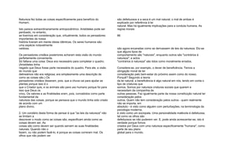 Natureza fez todas as coisas especificamente para benefício do
Homem.
Isto parece extraordinariamente antropocêntrico. Aristóteles pode ser
perdoado, no entanto,
se tivermos em consideração que, virtualmente, todos os pensadores
importantes da nossa
história tiveram em mente ideias idênticas. Os seres humanos são
uma espécie notavelmente
vaidosa.
Os pensadores cristãos posteriores acharam esta visão do mundo
perfeitamente conveniente.
Só faltava uma coisa: Deus era necessário para completar o quadro.
(Aristóteles tinha
negado que Deus fosse parte necessária do quadro. Para ele, a visão
do mundo que
delineámos não era religiosa; era simplesmente uma descrição de
como as coisas são.) Os
pensadores cristãos disseram, pois, que a chuva cai para ajudar as
plantas porque isso é o
que o Criador quis, e os animais são para uso humano porque foi para
isso que Deus os
criou. Os valores e as finalidades eram, pois, concebidos como parte
fundamental da
natureza das coisas, porque se pensava que o mundo tinha sido criado
de acordo com um
plano divino.
2. Um corolário desta forma de pensar é que "as leis da natureza" não
se limitam a
descrever o modo como as coisas são, especificam ainda como as
coisas devem ser. As
coisas são como devem ser quando servem as suas finalidades
naturais. Quando não o
fazem, ou não podem fazê-lo, é porque as coisas correram mal. Os
olhos que não podem ver
são defeituosos e a seca é um mal natural; o mal de ambas é
explicado por referência à lei
natural. Mas há igualmente implicações para a conduta humana. As
regras morais
86
são agora encaradas como se derivassem de leis da natureza. Diz-se
que alguns tipos de
comportamento são "naturais", enquanto outros são "contrários à
natureza"; e actos
"contrários à natureza" são tidos como moralmente errados.
Considere-se, por exemplo, o dever de beneficência. Temos a
obrigação moral de ter
consideração pelo bem-estar do próximo assim como do nosso.
Porquê? Segundo a teoria
da lei natural, a beneficência é algo natural em nós, tendo em conta o
tipo de criaturas que
somos. Somos por natureza criaturas sociais que querem e
necessitam da companhia de
outras pessoas. Faz igualmente parte da nossa constituição natural ter
consideração pelos
outros. Quem não tem consideração pelos outros - quem realmente
não se importa, em
absoluto - é visto como alguém com perturbações; na terminologia da
psicologia moderna,
é visto como um sociopata. Uma personalidade malévola é defeituosa,
tal como os olhos são
defeituosos se não puderem ver. E, pode ainda acrescentar-se, isto é
verdade porque fomos
criados por Deus com uma natureza especificamente "humana", como
parte de seu plano
global para o mundo.
 