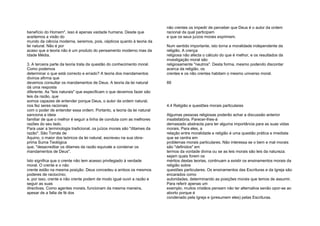 benefício do Homem", isso é apenas vaidade humana. Desde que
aceitemos a visão do
mundo da ciência moderna, seremos, pois, cépticos quanto à teoria da
lei natural. Não é por
acaso que a teoria não é um produto do pensamento moderno mas da
Idade Média.
3. A terceira parte da teoria trata da questão do conhecimento moral.
Como podemos
determinar o que está correcto e errado? A teoria dos mandamentos
divinos afirma que
devemos consultar os mandamentos de Deus. A teoria da lei natural
dá uma resposta
diferente. As "leis naturais" que especificam o que devemos fazer são
leis da razão, que
somos capazes de entender porque Deus, o autor da ordem natural,
nos fez seres racionais
com o poder de entender essa ordem. Portanto, a teoria da lei natural
sanciona a ideia
familiar de que o melhor é seguir a linha de conduta com as melhores
razões do seu lado.
Para usar a terminologia tradicional, os juízos morais são "ditames da
razão". São Tomás de
Aquino, o maior dos teóricos da lei natural, escreveu na sua obra-
prima Suma Teológica
que, "desacreditar os ditames da razão equivale a condenar os
mandamentos de Deus".
Isto significa que o crente não tem acesso privilegiado à verdade
moral. O crente e o não
crente estão na mesma posição. Deus concedeu a ambos os mesmos
poderes de raciocínio;
e, por isso, crente e não crente podem de modo igual ouvir a razão e
seguir as suas
directivas. Como agentes morais, funcionam da mesma maneira,
apesar de a falta de fé dos
não crentes os impedir de perceber que Deus é o autor da ordem
racional da qual participam
e que os seus juízos morais exprimem.
Num sentido importante, isto torna a moralidade independente da
religião. A crença
religiosa não afecta o cálculo do que é melhor, e os resultados da
investigação moral são
religiosamente "neutros". Desta forma, mesmo podendo discordar
acerca da religião, os
crentes e os não crentes habitam o mesmo universo moral.
89
4.4 Religião e questões morais particulares
Algumas pessoas religiosas poderão achar a discussão anterior
insatisfatória. Parecer-lhes-á
demasiado abstracta para ter alguma importância para as suas vidas
morais. Para eles, a
relação entre moralidade e religião é uma questão prática e imediata
que se centra em
problemas morais particulares. Não interessa se o bem e mal morais
são "definidos" em
termos da vontade divina ou se as leis morais são leis da natureza:
sejam quais forem os
méritos destas teorias, continuam a existir os ensinamentos morais da
religião sobre
questões particulares. Os ensinamentos das Escrituras e da Igreja são
encarados como
autoridades, determinando as posições morais que temos de assumir.
Para referir apenas um
exemplo, muitos cristãos pensam não ter alternativa senão opor-se ao
aborto porque é
condenado pela Igreja e (presumem eles) pelas Escrituras.
 
