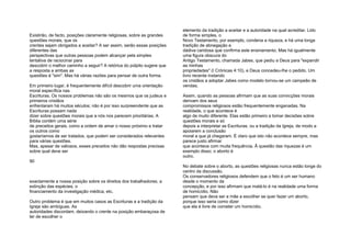 Existirão, de facto, posições claramente religiosas, sobre as grandes
questões morais, que os
crentes sejam obrigados a aceitar? A ser assim, serão essas posições
diferentes das
perspectivas que outras pessoas podem alcançar pela simples
tentativa de raciocinar para
descobrir o melhor caminho a seguir? A retórica do púlpito sugere que
a resposta a ambas as
questões é "sim". Mas há várias razões para pensar de outra forma.
Em primeiro lugar, é frequentemente difícil descobrir uma orientação
moral específica nas
Escrituras. Os nossos problemas não são os mesmos que os judeus e
primeiros cristãos
enfrentaram há muitos séculos; não é por isso surpreendente que as
Escrituras possam nada
dizer sobre questões morais que a nós nos parecem prioritárias. A
Bíblia contém uma série
de preceitos gerais, como a ordem de amar o nosso próximo e tratar
os outros como
gostaríamos de ser tratados, que podem ser considerados relevantes
para várias questões.
Mas, apesar de valiosos, esses preceitos não dão respostas precisas
sobre qual deve ser
90
exactamente a nossa posição sobre os direitos dos trabalhadores, a
extinção das espécies, o
financiamento da investigação médica, etc.
Outro problema é que em muitos casos as Escrituras e a tradição da
Igreja são ambíguas. As
autoridades discordam, deixando o crente na posição embaraçosa de
ter de escolher o
elemento da tradição a aceitar e a autoridade na qual acreditar. Lido
de forma simples, o
Novo Testamento, por exemplo, condena a riqueza, e há uma longa
tradição de abnegação e
dádiva caridosa que confirma este ensinamento. Mas há igualmente
uma figura obscura do
Antigo Testamento, chamada Jabes, que pediu a Deus para "expandir
as minhas
propriedades" (I Crónicas 4:10), e Deus concedeu-Ihe o pedido. Um
livro recente instando
os cristãos a adoptar Jabes como modelo tornou-se um campeão de
vendas.
Assim, quando as pessoas afirmam que as suas convicções morais
derivam dos seus
compromissos religiosos estão frequentemente enganadas. Na
realidade, o que acontece é
algo de muito diferente. Elas estão primeiro a tomar decisões sobre
questões morais e só
depois a interpretar as Escrituras, ou a tradição da Igreja, de modo a
apoiarem a conclusão
moral a que já chegaram. É claro que isto não acontece sempre, mas
parece justo afirmar
que acontece com muita frequência. Â questão das riquezas é um
exemplo disso; o aborto é
outro.
No debate sobre o aborto, as questões religiosas nunca estão longe do
centro da discussão.
Os conservadores religiosos defendem que o feto é um ser humano
desde o momento da
concepção, e por isso afirmam que matá-lo é na realidade uma forma
de homicídio. Não
pensam que deva ser a mãe a escolher se quer fazer um aborto,
porque isso seria como dizer
que ela é livre de cometer um homicídio.
 