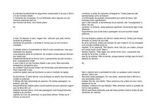 A premissa fundamental do argumento conservador é de que o feto é
um ser humano desde
o momento da concepção. O ovo fertilizado não é apenas um ser
humano potencial mas um
ser humano de facto, com direito pleno
91
à vida. Os liberais, é claro, negam isto - afirmam que, pelo menos
durante as primeiras
semanas de gravidez, o embrião é menos que um ser humano
completo.
O debate sobre a humanidade do feto é muito complicado, mas aqui
interessa-nos apenas
uma pequena parte do problema. Os cristãos conservadores afirmam
por vezes que,
independentemente da forma como o pensamento secular encara o
feto, a perspectiva cristã
é que o feto é um ser humano desde o seu início. Mas será esta
perspectiva obrigatória para
os cristãos? Que provas podem ser fornecidas para demonstrar isto?
Para responder a isto,
podemos apelar para as Escrituras ou para a tradição da Igreja.
As Escrituras. É difícil derivar uma proibição do aborto das Escrituras
cristãs ou judaicas.
A Bíblia não fala claramente do assunto. Há certas passagens, no
entanto, que são
frequentemente citadas pelos conservadores porque parecem sugerir
que os fetos têm um
estatuto humano pleno. Uma das passagens mais frequentemente
citadas é do primeiro
capítulo do Livro de Jeremias, no qual Deus afirma: "Antes de te
formar no seio já te
conhecia, e antes de nasceres consagrei-te." Estas palavras são
apresentadas como se fossem
a confirmação da posição conservadora por parte de Deus: são
tomadas como significando
que o não-nascido, à semelhança do já nascido, são "consagrados" a
Deus. No seu
contexto, no entanto, estas palavras significam obviamente algo muito
diferente.
Suponhamos que é lida toda a passagem na qual ocorrem essas
palavras:
Foi-me dirigida a palavra do Senhor nestes termos: "Antes que fosses
formado no ventre de tua mãe,
Eu já te conhecia; antes que saísses do seio materno, Eu te consagrei,
e te constitui profeta entre as
nações." E eu respondi: "Ah! Senhor Javé, não sou um orador, porque
sou ainda muito novo!" Mas o
Senhor replicou: "Não digas: sou ainda muito novo - porquanto irás
aonde Eu te enviar, e dirás o
que Eu te ordenar. Não os temas, porque estarei contigo para te livrar",
palavra do Senhor.
92
Nem o aborto nem a santidade da vida, ou qualquer outra coisa do
género, está a ser
discutida nesta passagem. Em vez disso, Jeremias está a afirmar a
sua autoridade corno
profeta. Ele diz, com efeito: "Deus autorizou-me a falar em seu nome;
apesar de eu ter
resistido, ordenou-me que falasse." Mas Jeremias coloca a questão de
forma mais poética;
afirma que Deus pretendeu que ele fosse profeta mesmo antes de ele,
Jeremias, ter nascido.
 