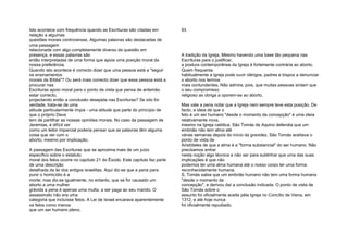 Isto acontece com frequência quando as Escrituras são citadas em
relação a algumas
questões morais controversas. Algumas palavras são destacadas de
uma passagem
relacionada com algo completamente diverso da questão em
presença, e essas palavras são
então interpretadas de uma forma que apoia uma posição moral da
nossa preferência.
Quando isto acontece é correcto dizer que uma pessoa está a "seguir
os ensinamentos
morais da Bíblia"? Ou será mais correcto dizer que essa pessoa está a
procurar nas
Escrituras apoio moral para o ponto de vista que pensa de antemão
estar correcto,
projectando então a conclusão desejada nas Escrituras? Se isto for
verdade, trata-se de uma
atitude particularmente ímpia - uma atitude que parte do princípio de
que o próprio Deus
tem de partilhar as nossas opiniões morais. No caso da passagem de
Jeremias, é difícil ver
como um leitor imparcial poderia pensar que as palavras têm alguma
coisa que ver com o
aborto, mesmo por implicação.
A passagem das Escrituras que se aproxima mais de um juízo
específico sobre o estatuto
moral dos fetos ocorre no capítulo 21 do Êxodo. Este capítulo faz parte
de uma descrição
detalhada da lei dos antigos israelitas. Aqui diz-se que a pena para
punir o homicídio é a
morte; mas diz-se igualmente, no entanto, que se for causado um
aborto a uma mulher
grávida a pena é apenas uma multa, a ser paga ao seu marido. O
assassinato não era uma
categoria que incluísse fetos. A Lei de Israel encarava aparentemente
os fetos como menos
que um ser humano pleno.
93
A tradição da Igreja. Mesmo havendo uma base tão pequena nas
Escrituras para o justificar,
a postura contemporânea da Igreja é fortemente contrária ao aborto.
Quem frequenta
habitualmente a igreja pode ouvir clérigos, padres e bispos a denunciar
o aborto nos termos
mais contundentes. Não admira, pois, que muitas pessoas sintam que
o seu compromisso
religioso as obriga a oporem-se ao aborto.
Mas vale a pena notar que a Igreja nem sempre teve esta posição. De
facto, a ideia de que o
feto é um ser humano "desde o momento da concepção" é uma ideia
relativamente nova,
mesmo na Igreja católica. São Tomás de Aquino defendia que um
embrião não tem alma até
várias semanas depois do início da gravidez. São Tomás aceitava o
ponto de vista de
Aristóteles de que a alma é a "forma substancial" do ser humano. Não
precisamos entrar
nesta noção algo técnica a não ser para sublinhar que uma das suas
implicações é que não
podemos ter uma alma humana até o nosso corpo ter uma forma
reconhecidamente humana.
S. Tomás sabia que um embrião humano não tem uma forma humana
"desde o momento da
concepção", e derivou daí a conclusão indicada. O ponto de vista de
São Tomás sobre o
assunto foi oficialmente aceite péla Igreja no Concílio de Viena, em
1312, e até hoje nunca
foi oficialmente repudiado.
 