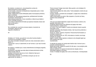 No entanto, no século xvn, uma perspectiva curiosa do
desenvolvimento do feto acabaria
por ser aceite, e isto teve consequências inesperadas para o modo
como a Igreja encara o
aborto. Observando óvulos fertilizados pelos microscópios primitivos,
alguns cientistas
pensaram ter visto pessoas pequeninas, perfeitamente formadas.
Chamaram "homúnculos" a
estas pessoas pequenas, e isso consolidou a ideia de que desde o
início o embrião humano é
uma criatura inteiramente formada que apenas necessita crescer até
estar pronta para o
nascimento.
Se o embrião tem uma forma humana desde o momento da
concepção, segue-se daí,
segundo a filosofia de
94
Aristeles e S. Tomás, que pode ter uma alma humana desde o
momento da concepção. A Igreja
tirou esta conclusão e abraçou o ponto de vista conservador sobre o
aborto. O
"homúnculo", diz-se, é claramente um ser humano, e por isso é errado
matá-lo.
No entanto, à medida que o nosso entendimento da biologia progrediu,
os cientistas
começaram a perceber que esta ideia do desenvolvimento do feto
estava errada. Não há
qualquer homúnculo; isso era um erro. Sabemos hoje que o
pensamento original de S.
Tomás estava correcto - os embriões começam por ser um
aglomerado de células; a
"forma humana" chega mais tarde. Mas quando o erro biológico foi
corrigido, o ponto de
vista moral da Igreja não voltou atrás. Tendo adoptado a teoria de que
o feto é um ser
humano "desde o momento da concepção", a Igreja não a abandonou
e agarrou-se à sua
visão conservadora do aborto. Não obstante o Concílio de Viena,
manteve essa posição até
hoje.
Uma vez que tradicionalmente a Igreja não encarava o aborto uma
questão moral séria, a lei
Ocidental (desenvolvida sob influência da Igreja) não tratou
tradicionalmente o aborto como
um crime. À luz da lei inglesa, o aborto era tolerado mesmo quando
executado numa
gravidez avançada. Nos Estados Unidos, não houve leis proibindo-o
até bem adentro do
século xix. Assim, quando o Supremo Tribunal dos EUA declarou a
proibição absoluta do
aborto inconstitucional, em 1973, não estava a inverter uma longa
tradição de opiniões
legais e morais. Estava apenas a restaurar uma situação legal que
tinha existido até muito
recentemente.
A intenção de passar em revista esta história não é insinuar que a
posição contemporânea da
Igreja está errada. Apesar de quanto foi dito aqui, a sua posição pode
estar correcta. Quero
apenas sublinhar um aspecto fundamental da relação entre a
autoridade religiosa e os juízos
morais. A tradição da Igreja, bem como as Escrituras, é reinterpretada
95
 
