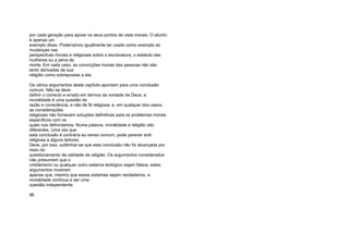 por cada geração para apoiar os seus pontos de vista morais. O aborto
é apenas um
exemplo disso. Poderíamos igualmente ter usado como exemplo as
mudanças nas
perspectivas morais e religiosas sobre a escravatura, o estatuto das
mulheres ou a pena de
morte. Em cada caso, as convicções morais das pessoas não são
tanto derivadas da sua
religião como sobrepostas a ela.
Os vários argumentos deste capítulo apontam para uma conclusão
comum. Não se deve
definir o correcto e errado em termos da vontade de Deus; a
moralidade é uma questão de
razão e consciência, e não de fé religiosa; e, em qualquer dos casos,
as considerações
religiosas não fornecem soluções definitivas para os problemas morais
específicos com os
quais nos defrontamos. Numa palavra, moralidade e religião são
diferentes. Uma vez que
esta conclusão é contrária ao senso comum, pode parecer anti-
religiosa a alguns leitores.
Deve, por isso, sublinhar-se que esta conclusão não foi alcançada por
meio do
questionamento da validade da religião. Os argumentos considerados
não presumem que o
cristianismo ou qualquer outro sistema teológico sejam falsos; estes
argumentos mostram
apenas que, mesmo que esses sistemas sejam verdadeiros, a
moralidade continua a ser uma
questão independente.
96
 