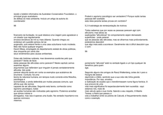 recebi o boletim informativo da Australian Conservation Foundation, o
principal grupo australiano
de defesa do meio ambiente. Incluía um artigo da autoria do
coordenador
98
financeiro da fundação, no qual relatava urna viagem para agradecer a
um doador que regularmente
enviava donativos de mil ou mais dólares. Quando chegou ao
endereço em questão pensou ter-se
enganado, pois estava frente a uma casa suburbana muito modesta.
Mas não havia qualquer engano:
David Allsop, empregado do departamento estatal de obras públicas,
doa cinquenta por cento dos
seus rendimentos para causas ambientais.
Estas são histórias notáveis, mas deveremos aceitá-las pelo que
parecem? Serão de facto
estas pessoas tão altruístas como parecem? Neste capítulo vamos
examinar alguns
argumentos que defendem que ninguém é jamais verdadeiramente
altruísta. Isto pode
parecer absurdo tendo em conta os exemplos que acabámos de
enumerar. Contudo, há uma
teoria da natureza humana, em tempos muito corrente entre filósofos,
psicólogos e
economistas, e ainda defendida por muitas pessoas comuns, que
afirma que não somos
capazes de ser altruístas. Segundo esta teoria, conhecida como
egoísmo psicológico, todas
as acções humanas são motivadas pelo egoísmo. Podemos acreditar
que somos nobres e
abnegados, mas isso é apenas uma ilusão. Na verdade importamo-nos
apenas connosco
mesmos.
Poderá o egoísmo psicológico ser verdadeiro? Porque razão tantas
pessoas têm aceitado
esta ideia perante tantas provas em contrário?
5.2 A estratégia de reinterpretação de motivos
Todos sabemos que por vezes as pessoas parecem agir com
altruísmo; mas talvez as
explicações "altruísticas" do comportamento sejam demasiado
superficiais - pode parecer
que as pessoas são altruístas, mas se olharmos mais profundamente,
poderemos descobrir
que algo mais está a acontecer. Geralmente não é difícil descobrir que
o com-
99
portamento "altruísta" está na verdade ligado a um tipo qualquer de
benefício para quem
age.
Segundo alguns dos amigos de Raoul Wallenberg, antes de ir para a
Hungria ele estava
deprimido e infeliz, sentindo que a sua vida não tinha grande
importância. Por isso, encetou
a realização de acções que o transformassem numa figura heróica. A
sua procura de uma
vida mais significativa foi espectacularmente bem sucedida - aqui
estamos nós, mais de
meio século após a sua morte, falando a seu respeito. A Madre
Teresa, a freira que passou a
vida a trabalhar entre os pobres de Calcutá, é frequentemente citada
como o exemplo
 