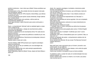 perfeito de altruísmo - mas é claro que a Madre Teresa acreditava que
seria bem
recompensada no Céu. (Na verdade não teve de esperar muito pela
sua recompensa; recebeu
o Prémio Nobel da Paz em 1979.) Quanto a David Allsop, que oferece
cinquenta por cento
dos seus rendimentos para apoiar causas ambientais, Singer salienta
que "o próprio David
trabalhara anteriormente como activista, e afirma sentir-se
profundamente satisfeito por
poder agora fornecer o apoio financeiro para outros continuarem o
trabalho".
Assim, o comportamento "altruísta" está na realidade ligado a coisas
como o desejo de ter
uma vida mais significativa, o desejo de reconhecimento público,
sentimentos de satisfação
pessoal e a esperança de uma recompensa divina. Por cada acto de
aparente altruísmo
podemos encontrar uma maneira de justificá-lo e substituí-lo por uma
explicação em termos
de motivos mais egocêntricos. Esta técnica de reinterpretar motivos é
genérica e pode ser
repetida vezes e vezes sem conta.
Thomas Hobbes (1588-1679) pensava que o egoísmo psicológico
estava provavelmente
correcto, mas não se deu por satisfeito com uma abordagem tão
fragmentária. Não é
teoricamente elegante lidar com cada exemplo separadamente,
ocupando-nos primeiro de
Raoul Wallenberg, depois da Madre Teresa, depois de David Allsop e
assim por
100
diante. Se o egoísmo psicológico é verdadeiro, deveríamos poder
fornecer uma explicação
mais abrangente dos motivos humanos, que confirmasse a teoria de
uma vez por todas. Foi
isso mesmo que Hobbes tentou fazer. O seu método consistiu em
catalogar os tipos gerais
de motivos, concentrando-se especialmente nos "altruístas", e
mostrando como todos
podiam ser compreendidos em termos egoístas. Uma vez completado
este projecto, teria
eliminado sistematicamente o altruísmo do nosso entendimento da
natureza humana. Eis
dois exemplos de Hobbes em acção.
1. Caridade. Este é o motivo mais geral que atribuímos às pessoas
quando pensamos que
agem em função da sua preocupação pelos outros. O Oxford English
Dictionary dedica
quase quatro colunas à "caridade". É definida quer como "o amor
cristão pelo nosso
semelhante" quer como a "benevolência para com o próximo". Mas, se
esse amor ao
próximo na realidade não existe, o comportamento caritativo tem de
ser entendido de uma
forma radicalmente diferente. No seu ensaio "Da Natureza Humana",
Hobbes descreve-o
assim:
Não pode haver maior argumento para um homem, provando o seu
próprio poder, do que saber-se
capaz não apenas de realizar os seus desejos, como ainda de ajudar
outros homens nos seus: e é nisso
mesmo que consiste a concepção do que se chama caridade.
A caridade é, assim, o prazer de cada um na demonstração dos seus
próprios poderes. Um
homem caridoso está a provar a si mesmo, e ao mundo, que possui
mais recursos que os
 