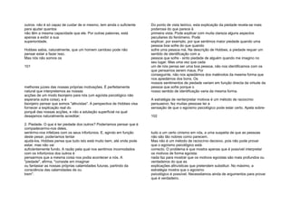 outros: não é só capaz de cuidar de si mesmo, tem ainda o suficiente
para ajudar quantos
não têm a mesma capacidade que ele. Por outras palavras, está
apenas a exibir a sua
superioridade.
Hobbes sabia, naturalmente, que um homem caridoso pode não
pensar estar a fazer isso.
Mas nós não somos os
101
melhores juizes das nossas próprias motivações. É perfeitamente
natural que interpretemos as nossas
acções de um modo lisonjeiro para nós (um egoísta psicológico não
esperaria outra coisa), e é
lisonjeiro pensar que somos "altruístas". A perspectiva de Hobbes visa
fornecer a explicação real do
porquê das nossas acções, e não a adulação superficial na qual
desejamos naturalmente acreditar;
2. Piedade. O que é ter piedade dos outros? Poderíamos pensar que é
compadecermo-nos deles,
sentirmo-nos infelizes com os seus infortúnios. E, agindo em função
deste pesar, poderíamos tentar
ajudá-los. Hobbes pensa que tudo isto está muito bem, até onde pode
estar, mas não vai
suficientemente fundo. A razão pela qual nos sentimos incomodados
com os infortúnios dos outros é
pensarmos que a mesma coisa nos podia acontecer a nós. A
"piedade", afirma, "consiste em imaginar
ou fantasiar as nossas próprias calamidades futuras, partindo da
consciência das calamidades de ou
trem".
Do ponto de vista teórico, esta explicação da piedade revela-se mais
poderosa do que parece à
primeira vista. Pode explicar com muita clareza alguns aspectos
peculiares do fenómeno. Pode
explicar, por exemplo, por que sentimos maior piedade quando uma
pessoa boa sofre do que quando
sofre uma pessoa má. Na descrição de Hobbes, a piedade requer um
sentido de identificação com a
pessoa que sofre - sinto piedade de alguém quando me imagino no
seu lugar. Mas uma vez que cada
um de nós pensa ser uma boa pessoa, não nos identificamos com os
que pensamos serem maus. Por
conseguinte, não nos apiedámos dos malévolos da mesma forma que
nos apiedámos dos bons. Os
nossos sentimentos de piedade variam em função directa da virtude da
pessoa que sofre porque o
nosso sentido de identificação varia da mesma forma.
A estratégia de reinterpretar motivos é um método de raciocínio
persuasivo; fez muitas pessoas ter a
sensação de que o egoísmo psicológico pode estar certo. Apela sobre-
102
tudo a um certo cinismo em nós, a uma suspeita de que as pessoas
não são tão nobres como parecem.
Mas não é um método de raciocínio decisivo, pois não pode provar
que o egoísmo psicológico está
correcto. O problema é que mostra apenas que é possível interpretar
os motivos de forma egoísta;
nada faz para mostrar que os motivos egoístas são mais profundos ou
verdadeiros do que as
explicações altruísticas que pretendem substituir. No máximo, a
estratégia mostra que o egoísmo
psicológico é possível. Necessitamos ainda de argumentos para provar
que é verdadeiro.
 