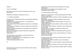 Capítulo 1
O que é a moralidade?
Não estamos a discutir um tema sem importância, mas sim como
devemos viver.
SÓCRATES, A República, de Platão (ca. 390 a. C.)
1.1 O problema da definição
A filosofia moral é a tentativa de ganhar uma compreensão sistemática
da natureza da
moralidade e do que esta requer de nós - ou, nas palavras de
Sócrates, de "como devemos
viver", e porquê. Seria útil se pudéssemos começar com uma definição
simples e
incontroversa de moralidade, mas isso é impossível. Há muitas teorias
rivais, cada uma
expondo uma concepção diferente do que significa viver moralmente, e
qualquer definição
que vá além da formulação simples de Sócrates é susceptível de
ofender uma ou outra
dessas teorias.
Isto deve colocar-nos de sobreaviso, mas não temos de ficar
paralisados. Neste capítulo vou
descrever a "concepção mínima" de moralidade. Como o nome
sugere, a concepção mínima
é um núcleo que qualquer teoria moral
13
deveria aceitar, pelo menos como ponto de partida. Vamos começar
por examinar algumas
controvérsias morais recentes, todas relacionadas com crianças
deficientes. As
características da concepção mínima emergirão da nossa
consideração destes exemplos.
1.2 Primeiro exemplo: a bebé Teresa
Theresa Ann Campo Pearson, conhecida publicamente como "Bebé
Teresa", é uma criança
com anencefalia nascida na Florida em 1992. A anencefalia é uma das
mais graves
deformidades congénitas. Os bebés anencefálicos são por vezes
referidos como "bebés sem
cérebro", e isto dá basicamente ideia do problema, mas não é uma
imagem inteiramente
correcta. Partes importantes do encéfalo - cérebro e cerebelo - estão
em falta, bem como
o topo do crânio. Estes bebés têm, no entanto, o tronco cerebral e por
isso as funções
autónomas como a respiração e os batimentos cardíacos são
possíveis. Nos EUA, a maior
parte dos casos de anencefalia são detectados durante a gravidez e
abortados. Dos não
abortados, metade nascem mortos. Cerca de trezentos em cada ano
nascem vivos e em geral
morrem em poucos dias.
A história da bebé Teresa nada teria de notável não fosse o pedido
invulgar feito pelos seus
pais. Sabendo que a bebé não poderia viver por muito tempo e,
mesmo que pudesse
sobreviver, nunca iria ter uma vida consciente, os pais da bebé Teresa
ofereceram os seus
órgãos para transplante. Pensaram que os seus rins, fígado, coração,
pulmões e olhos
deveriam ir para crianças que pudessem beneficiar deles. Os médicos
acharam uma boa
 