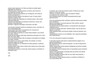 acções sejam egoístas e b) é falso que todas as acções sejam
realizadas em função do
interesse próprio. Quando lavamos os dentes, pelo menos em
circunstâncias normais, não
estamos a agir de forma egoísta; por conseguinte, nem todas as
acções são egoístas. E
quando fumamos cigarros não estamos a agir no nosso próprio
interesse; portanto, nem
todas as acções são realizadas por interesse próprio. Vale a pena
notar que estes dois
aspectos não dependem de exemplos de altruísmo; mesmo não
existindo comportamentos
altruístas, o egoísmo psicológico continuaria a ser falso.
Uma terceira confusão consiste na suposição comum, mas falsa, de
que a preocupação pelo
nosso próprio bem-estar é incompatível com uma genuína
preocupação pelos outros. Sendo
óbvio que todas as pessoas (ou quase todas) desejam o seu próprio
bem-estar, poderia
pensar-se que ninguém pode estar realmente preocupado com o bem-
estar dos outros. Mas
isto é uma dicotomia falsa. Não há qualquer inconsistência em desejar
que todos, incluindo
nós mesmos e os outros, sejam felizes. Na verdade, os nossos
interesses podem por vezes
entrar em conflito com os interesses de outras pessoas, e podemos
então ter de fazer
escolhas difíceis. Mas mesmo nestes casos optamos por vezes pelos
interesses dos outros,
especialmente quando os outros são nossos amigos ou familiares. É
importante notar,
108
109
no entanto, que a vida nem sempre é assim. Podemos por vezes
ajudar os outros com custos
mínimos, ou mesmo nenhuns, para nós próprios. Nessas
circunstâncias nem mesmo o mais
forte interesse próprio nos impede necessariamente de agir
generosamente.
Uma vez esclarecidas estas confusões, parecem existir poucas razões
para considerar o
egoísmo psicológico uma teoria plausível. Pelo contrário, parece
francamente implausível.
Se observarmos com espírito aberto o comportamento das pessoas,
verificamos que é
motivado em grande parte pelo, interesse próprio, mas não de forma
alguma no seu todo.
Pode realmente existir uma fórmula simples, ainda por descobrir, que
explique o
comportamento humano na sua totalidade, mas o egoísmo psicológico
não é essa fórmula.
5.5 O erro mais grave do egoísmo psicológico
A discussão anterior pode parecer implacavelmente negativa. Se o
egoísmo psicológico é
tão obviamente confuso, pode-se perguntar, e se não há argumentos
plausíveis em sua
defesa, porque razão tantas pessoas inteligentes se sentiram atraídas
por essa ideia? É uma
boa pergunta. Parte da resposta está na necessidade quase irresistível
de simplicidade
teórica. Outra parte reside na atracção pelo que parece uma atitude
obstinada e deflacionista
face às pretensões humanas. Mas há uma razão mais profunda: o
egoísmo psicológico tem
sido aceite por muitas pessoas porque o consideram irrefutável. E,
num certo sentido, têm
 