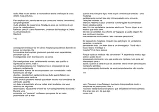 razão. Mas noutro sentido a imunidade da teoria à refutação é o seu
defeito mais profundo.
Para explicar isto, permita-se-me que conte uma história (verdadeira)
que pode parecer
muito afastada do nosso tema. Há alguns anos, os membros de um
grupo de investigadores
liderados pelo Dr. David Rosenham, professor de Psicologia e Direito
na Universidade de
Stanford,
110
conseguiram introduzir-se em vários hospitais psiquiátricos fazendo-se
passar por doentes. Os
funcionários dos hospitais ignoravam que eles eram especialistas;
pensavam que os
investigadores eram doentes como os outros.
Os investigadores eram perfeitamente normais, seja qual for o
significado do termo, mas a
sua simples presença nos hospitais criou o pressuposto de que
estavam mentalmente
perturbados. Apesar de se comportarem com normalidade - nada
fizeram para se fingir
doentes - descobriram rapidamente que tudo quanto faziam era
interpretado pelos médicos
como sinal do problema mental que tinham inscrito nos formulários de
admissão. Quando
um deles era apanhado a tomar notas, eram anotadas nos seus
relatórios as seguintes
observações: "O paciente envolve-se num comportamento de escrita."
Durante uma
entrevista, um "paciente" confessou que apesar de ter maior
proximidade com a mãe
quando era criança se ligou mais ao pai à medida que cresceu - uma
mudança
perfeitamente normal. Mas isto foi interpretado como prova de
"relações instáveis na
infância". Mesmo os seus protestos e declarações de normalidade
foram voltados contra
eles. Um dos verdadeiros pacientes alertou-os: "Nunca digam a um
médico que estão bem.
Ele não vai acreditar. Isso chama-se 'fuga para a saúde'. Digam-lhe
que continuam doentes,
mas sentem-se muito melhor. Isso chama-se perspicácia."
Do pessoal dos hospitais, ninguém deu pelo logro. Os verdadeiros
pacientes, no entanto,
perceberam tudo. Um deles disse a um investigador: "Você não é
louco. Está a investigar o
hospital." E de facto estava.
Porque razão os médicos não perceberam? A experiência revelou algo
sobre o poder de um
pressuposto dominante: uma vez aceite uma hipótese, tudo pode ser
interpretado para a
apoiar. Quando a ideia de que os pacientes falsos tinham perturbações
mentais foi admitida
como pressuposto dominante, os seus comportamentos não importa-
111
vam. Fizessem o que fizessem, isso seria interpretado de modo a
adaptar-se ao pressuposto. Mas o
"sucesso" desta técnica não provou que a hipótese estivesse correcta.
Era sinal, isso sim, de que algo
correu mal.
 