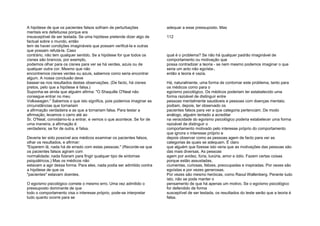A hipótese de que os pacientes falsos sofriam de perturbações
mentais era defeituosa porque era
insusceptível de ser testada. Se uma hipótese pretende dizer algo de
factual sobre o mundo, então
tem de haver condições imagináveis que possam verificá-la e outras
que possam refutá-la. Caso
contrário, não tem qualquer sentido. Se a hipótese for que todos os
cisnes são brancos, por exemplo,
podemos olhar para os cisnes para ver se há verdes, azuis ou de
qualquer outra cor. Mesmo que não
encontremos cisnes verdes ou azuis, sabemos como seria encontrar
algum. A nossa conclusão deve
basear-se nos resultados destas observações. (De facto, há cisnes
pretos, pelo que a hipótese é falsa.)
Suponha-se ainda que alguém afirma: "O Shaquille O'Neal não
consegue entrar no meu
Volkswagen." Sabemos o que isto significa, pois podemos imaginar as
circunstâncias que tornariam
a afirmação verdadeira e as que a tornariam falsa. Para testar a
afirmação, levamos o carro até ao
Sr. O'Neal, convidamo-lo a entrar, e vemos o que acontece. Se for de
uma maneira, a afirmação é
verdadeira; se for de outra, é falsa.
Deveria ter sido possível aos médicos examinar os pacientes falsos,
olhar os resultados, e afirmar:
"Esperem lá, nada há de errado com estas pessoas." (Recorde-se que
os pacientes falsos agiram com
normalidade; nada fizeram para fingir qualquer tipo de sintomas
psiquiátricos.) Mas os médicos não
estavam a agir dessa forma. Para eles, nada podia ser admitido contra
a hipótese de que os
"pacientes" estavam doentes.
O egoísmo psicológico comete o mesmo erro. Uma vez admitido o
pressuposto dominante de que
todo o comportamento visa o interesse próprio, pode-se interpretar
tudo quanto ocorre para se
adequar a esse pressuposto. Mas
112
qual é o problema? Se não há qualquer padrão imaginável de
comportamento ou motivação que
possa contradizer a teoria - se nem mesmo podemos imaginar o que
seria um acto não egoísta-,
então a teoria é vazia.
Há, naturalmente, uma forma de contornar este problema, tanto para
os médicos como para o
egoísmo psicológico. Os médicos poderiam ter estabelecido uma
forma razoável de distinguir entre
pessoas mentalmente saudáveis e pessoas com doenças mentais;
podiam, depois, ter observado os
pacientes falsos para ver a que categoria pertenciam. De modo
análogo, alguém tentado a acreditar
na veracidade do egoísmo psicológico poderia estabelecer uma forma
razoável de distinguir o
comportamento motivado pelo interesse próprio do comportamento
que ignora o interesse próprio e
depois observar como as pessoas agem de facto para ver as
categorias às quais se adequam. É claro
que alguém que fizesse isto veria que as motivações das pessoas são
das mais diversas. As pessoas
agem por avidez, fúria, luxúria, amor e ódio. Fazem certas coisas
porque estão assustadas,
ciumentas, curiosas, felizes, preocupadas e inspiradas. Por vezes são
egoístas e por vezes generosas.
Por vezes são mesmo heróicas, como Raoul Wallenberg. Perante tudo
isto, não se pode manter o
pensamento de que há apenas um motivo. Se o egoísmo psicológico
for defendido de forma
susceptível de ser testada, os resultados do teste serão que a teoria é
falsa.
 