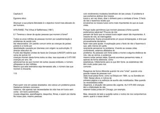 Capítulo 6
Egoísmo ético
Alcançar a sua própria felicidade é o objectivo moral mais elevado do
ser humano.
AYN RAND, The Virtue of Selfishness (1961)
6.1 Teremos o dever de ajudar pessoas que morrem à fome?
Todos os anos milhões de pessoas morrem por subalimentação e
problemas de saúde com
ela relacionados. Um padrão comum entre as crianças de países
pobres é a morte por
desidratação causada por diarreias com origem na subnutrição. O
director executivo do
Fundo das Nações Unidas de Apoio às Crianças (UNICEF) estima que
cerca de quinze mil
crianças morram desta forma todos os dias. Isso equivale a 5 475 000
crianças por ano. Se
adicionarmos as que morrem de outras causas evitáveis, o número
ultrapassa os dez milhões.
Mesmo que esta estimativa seja demasiado alta, o número das que
morrem é chocante.
115
Para quem vive em países abastados, isto coloca um problema grave.
Gastamos dinheiro connosco
mesmos, não apenas nas necessidades da vida mas em luxos sem
conta - em bons automóveis,
roupas elegantes, aparelhagens, desportos, filmes, e assim por diante.
No nosso país, mesmo pessoas
com rendimentos modestos beneficiam de tais coisas. O problema é
que podíamos abdicar dos nossos
luxos e, em vez disso, doar o dinheiro para o combate à fome. O facto
de não o fazermos revela que
encaramos os nossos luxos como mais importantes do que as suas
vidas.
Porque razão permitimos que morram pessoas à fome quando
poderíamos salvá-las? Poucos de nós
pensam de facto que os nossos luxos sejam assim tão importantes. A
maioria de nós, se interrogados
directamente, ficaria provavelmente um pouco embaraçada, e diria que
provavelmente devíamos
fazer mais para ajudar. A explicação para o facto de não o fazermos é
que, pelo menos em parte,
raramente pensamos no problema. Vivendo as nossas vidas
confortáveis, estamos afastados do
problema. As pessoas com fome estão a morrer a alguma distância de
nós; não as vemos, e podemos
mesmo evitar pensar nelas. Quando acontece pensarmos nelas, é
apenas de forma abstracta, como
estatísticas. Infelizmente para os que têm fome, as estatísticas não
têm muito poder para nos
comover.
Reagimos de forma diferente quando há uma "crise", quando uma
grande massa de pessoas num
dado local passa fome, como na Etiópia em 1984, ou na Somália em
1992. Nessa altura, é notícia de
primeira página e os esforços de auxílio são mobilizados. Mas quando
os necessitados estão
dispersos, a situação não parece tão urgente. As 5 475 000 crianças
têm a infelicidade de não
estarem todas juntas em Chicago, por exemplo.
Mas, deixando de lado a questão sobre o motivo de nos comportarmos
assim, qual é o nosso dever?
 