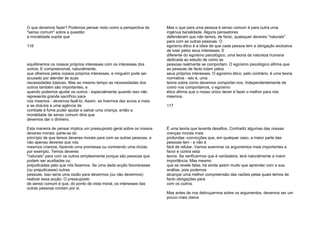 O que devemos fazer? Podemos pensar nisto como a perspectiva de
"senso comum" sobre a questão:
a moralidade supõe que
116
equilibremos os nossos próprios interesses com os interesses dos
outros. E compreensível, naturalmente,
que olhemos pelos nossos próprios interesses, e ninguém pode ser
acusado por atender às suas
necessidades básicas. Mas ao mesmo tempo as necessidades dos
outros também são importantes, e
quando podemos ajudar os outros - especialmente quando isso não
representa grande sacrifício para
nós mesmos - devemos fazê-lo. Assim, se tivermos dez euros a mais,
e se doá-los a uma agência de
combate à fome puder ajudar a salvar uma criança, então a
moralidade de senso comum diria que
devemos dar o dinheiro.
Esta maneira de pensar implica um pressuposto geral sobre os nossos
deveres morais: parte-se do
princípio de que temos deveres morais para com as outras pessoas, e
não apenas deveres que nós
mesmos criamos, fazendo uma promessa ou contraindo uma dívida,
por exemplo. Temos deveres
"naturais" para com os outros simplesmente porque são pessoas que
podem ser auxiliadas ou
prejudicadas pelo que nós fazemos. Se uma dada acção favorecesse
(ou prejudicasse) outras
pessoas, isso seria uma razão para devermos (ou não devermos)
realizar essa acção. O pressuposto
de senso comum é que, do ponto de vista moral, os interesses das
outras pessoas contam por si.
Mas o que para uma pessoa é senso comum é para outra uma
ingénua banalidade. Alguns pensadores
defenderam que não temos, de facto, quaisquer deveres "naturais"
para com as outras pessoas. O
egoísmo ético é a ideia de que cada pessoa tem a obrigação exclusiva
de lutar pelos seus interesses. E
diferente do egoísmo psicológico, uma teoria da natureza humana
dedicada ao estudo de como as
pessoas realmente se comportam. O egoísmo psicológico afirma que
as pessoas de facto lutam pelos
seus próprios interesses. O egoísmo ético, pelo contrário, é uma teoria
normativa - isto é, uma
teoria sobre como devemos comportar-nos. Independentemente de
como nos comportamos, o egoísmo
ético afirma que o nosso único dever é fazer o melhor para nós
mesmos.
117
É uma teoria que levanta desafios. Contradiz algumas das nossas
crenças morais mais
profundas -convicções que, em qualquer caso, a maior parte das
pessoas tem - e não é
fácil de refutar. Vamos examinar os argumentos mais importantes a
favor e contra esta
teoria. Se verificarmos que é verdadeira, terá naturalmente a maior
importância. Mas mesmo
que se revele falsa, há ainda assim muito que aprender com a sua
análise, pois podemos
alcançar uma melhor compreensão das razões pelas quais temos de
facto obrigações para
com os outros.
Mas antes de nos debruçarmos sobre os argumentos, devemos ser um
pouco mais claros
 
