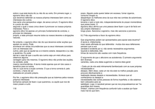 sobre o que esta teoria diz ou não diz ao certo. Em primeiro lugar, o
egoísmo ético não diz
que devemos defender os nossos próprios interesses bem como os
interesses dos outros.
Isso seria uma perspectiva vulgar, de senso comum. O egoísmo ético
é o ponto de vista
segundo o qual o nosso único dever é promover os nossos próprios
interesses. Para o
egoísmo ético há apenas um princípio fundamental de conduta, o
princípio do interesse
próprio, e este princípio resume todos os nossos deveres e obrigações
naturais.
No entanto, o egoísmo ético não diz que devemos evitar acções que
ajudam os outros. Pode
acontecer em várias circunstâncias que os seus interesses coincidam
com os interesses dos
outros, pelo que ao ajudar-se a si mesmo estaria, desejando-o ou não,
a ajudá-los. Ou pode
dar-se o caso de que o auxílio aos outros seja um meio eficaz para
obtermos alguma
vantagem para nós mesmos. O egoísmo ético não proíbe tais acções;
na verdade, pode
mesmo recomendá-las. A teoria insiste apenas que em tais casos o
benefício para os outros
não é o que torna a acção correcta. O que a torna correcta é, pelo
contrário, o facto de ser
realizada em proveito próprio.
Por fim, o egoísmo ético não pressupõe que ao lutarmos pelos nossos
próprios interesses
tenhamos sempre de fazer o que queremos, ou aquilo que nos dá
maior prazer a curto
118
prazo. Alguém pode querer beber em excesso, fumar cigarros,
consumir drogas ou
desperdiçar os melhores anos da sua vida nas corridas de automóveis.
O egoísmo ético
torceria o nariz a tudo isto, independentemente do prazer momentâneo
que possa trazer. O
egoísmo ético afirma que uma pessoa deve fazer o que é de facto em
seu próprio interesse a
longo prazo. Sanciona o egoísmo, mas não sanciona a parvoíce.
6.2 Três argumentos a favor do egoísmo ético
Que argumentos podem ser apresentados para apoiar esta doutrina?
A teoria é, infelizmente,
mais vezes afirmada do que defendida - muitos dos seus defensores
pensam que a sua
verdade é evidente por si, não sendo necessários argumentos.
Quando é defendida, três
linhas de raciocínio são usadas com mais frequência.
O argumento de que o altruísmo se autoderrota. O primeiro argumento
tem diversas
variantes, cada uma delas sugerindo a mesma ideia geral:
- Cada um de nós está intimamente familiarizado com as suas próprias
necessidades e
desejos. Além disso, cada um de nós está na melhor posição para
procurar efectivamente a
realização desses desejos e necessidades. Acresce que só
conhecemos os desejos e
necessidades das outras pessoas de forma imperfeita, e não estamos
bem colocados para as
satisfazer. Logo, é razoável pensar que se nos propuséssemos ser "os
guardiões dos nossos
irmãos", iríamos com frequência confundir tudo e acabar por fazer
mais mal do que bem;
 