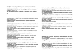 ideia. Pelo menos duas mil crianças em cada ano necessitam de
transplantes e nunca há
órgãos disponíveis suficientes. Mas os órgãos não foram retirados,
porque na Florida a lei
não permite a remoção de órgãos até o dador estar morto. Quando,
14
nove dias depois, a bebé Teresa morreu, era demasiado tarde para as
outras crianças - os
órgãos não podiam ser transplantados por se terem deteriorado
excessivamente.
As histórias dos jornais sobre a bebé Teresa suscitaram uma onda de
debates públicos. Teria
sido correcto remover os órgãos da criança, causando-lhe dessa forma
morte imediata, para
ajudar outras crianças? Vários eticistas profissionais - pessoas
empregadas por
universidades, hospitais, e escolas de direito, cujo trabalho consiste
em pensar nestas coisas
- foram solicitados pela imprensa para comentar o tema.
Surpreendentemente, poucos
concordaram com os pais e os médicos. Apelaram, ao invés, para
princípios filosóficos
consagrados para se oporem à remoção dos órgãos. "Parece
simplesmente demasiado
horrível usar pessoas como meio para os objectivos de outras
pessoas", afirmou um desses
peritos. Outro explicou: "É imoral matar para salvar. É imoral matar a
pessoa A para salvar
a pessoa B." Um terceiro acrescentou: "O que os pais estão realmente
a pedir é: matem este
bebé moribundo para que os seus órgãos possam ser usados por
outra pessoa. Bom, isso é
de facto uma proposta horrenda."
Era realmente horrendo? As opiniões dividiram-se. Os eticistas
pensavam que sim, enquanto
os pais da bebé e os médicos pensavam que não. Mas não estamos
apenas interessados no
que as pessoas pensam. Queremos conhecer a verdade da questão.
Teriam os pais razão ou
não, de facto, ao oferecerem os órgãos da bebé para transplante? Se
queremos descobrir a
verdade temos de perguntar que razões, ou argumentos, podem ser
concedidos a cada uma
das partes. O que poderá dizer-se para justificar o pedido dos pais ou
para justificar a ideia
de que o pedido estava errado?
O argumento do benefício. A sugestão dos pais baseava-se na ideia
de que, uma vez que
Teresa ia morrer em breve, os seus órgãos de nada lhe serviam. As
outras crianças, no
entanto, poderiam beneficiar deles. Assim, o raciocínio
15
parece ter sido o seguinte: Se podemos beneficiar alguém sem fazer
mal a outra pessoa,
devemos fazê-lo. Transplantar os órgãos beneficia as outras crianças
sem prejudicar a
bebé Teresa. Logo, devemos transplantar os órgãos.
Será isto correcto? Nem todos os argumentos são sólidos; por isso,
não queremos apenas
saber que argumentos podem ser aduzidos em defesa de uma dada
posição, mas também se
esses argumentos são bons. Em geral, um argumento é sólido se as
suas premissas são
 
