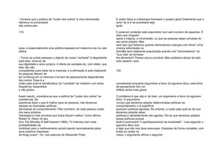 - Acresce que a política de "cuidar dos outros" é uma intromissão
ofensiva na privacidade
das outras pes-
119
soas; é essencialmente uma política baseada em metermo-nos na vida
alheia;
- Tornar as outras pessoas o objecto da nossa "caridade" é degradante
para elas; priva-as da
sua dignidade e amor-próprio. A oferta de caridade diz, com efeito, que
elas não são
competentes para tratar de si mesmas; e a afirmação é auto-realizável.
As pessoas deixam de
ter confiança em si mesmas e tornam-se passivamente dependentes
dos outros. Essa é a
razão pela qual os beneficiários da "caridade" se mostram com tanta
frequência ressentidos
e não gratos.
Assim sendo, considera-se que a política de "cuidar dos outros" se
autoderrota. Se
queremos fazer o que é melhor para as pessoas, não devemos
adoptar as chamadas políticas
altruísticas de comportamento. Pelo contrário, se cada pessoa cuidar
dos seus próprios
interesses é mais provável que todos fiquem melhor. Como afirma
Robert G. Olson no seu
livro The Morality of Self-Interest (1965), "O indivíduo tem mais
probabilidades de
contribuir para o melhoramento social lutando racionalmente pelos
seus próprios interesses
de longo prazo". Ou, nas palavras de Alexander Pope,
E assim Deus e a Natureza formaram o quadro geral Ordenando que o
amor de si e da sociedade seja
igual.
E possível contestar este argumento num sem-número de aspectos. É
claro que ninguém
apoia a inépcia, a intromissão, ou que as pessoas sejam privadas do
seu amor-próprio. Mas
será isso que fazemos quando alimentamos crianças com fome? Uma
criança esfomeada na
Somália será realmente prejudicada quando nos "intrometemos" na
"sua vida" ao fornecer-
lhe alimentos? Parece pouco provável. Mas podemos deixar de lado
este aspecto, pois,
120
considerada enquanto argumento a favor do egoísmo ético, esta linha
de pensamento tem um
defeito ainda mais grave.
O problema é que não é, de todo, um argumento a favor do egoísmo
ético. O argumento
conclui que devemos adoptar determinadas políticas de
comportamento; e à superfície
parecem políticas egoístas. No entanto, a razão pela qual se diz que
devemos adoptar estas
políticas é decididamente não egoísta. Diz-se que devemos adoptar
essas políticas porque
fazê-lo promoverá "o aperfeiçoamento da sociedade" - mas segundo o
egoísmo ético isso
é algo que não nos deve preocupar. Expresso de forma completa, com
todas as cartas na
mesa, o argumento afirma o seguinte:
 