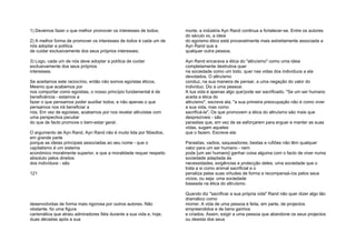 1) Devemos fazer o que melhor promover os interesses de todos;
2) A melhor forma de promover os interesses de todos é cada um de
nós adoptar a política
de cuidar exclusivamente dos seus próprios interesses;
3) Logo, cada um de nós deve adoptar a política de cuidar
exclusivamente dos seus próprios
interesses.
Se aceitamos este raciocínio, então não somos egoístas éticos.
Mesmo que acabemos por
nos comportar como egoístas, o nosso princípio fundamental é de
beneficência - estamos a
fazer o que pensamos poder auxiliar todos, e não apenas o que
pensamos nos irá beneficiar a
nós. Em vez de egoístas, acabamos por nos revelar altruístas com
uma perspectiva peculiar
do que de facto promove o bem-estar geral.
O argumento de Ayn Rand. Ayn Rand não é muito lida por filósofos,
em grande parte
porque as ideias principais associadas ao seu nome - que o
capitalismo é um sistema
económico moralmente superior, e que a moralidade requer respeito
absoluto pelos direitos
dos indivíduos - são
121
desenvolvidas de forma mais rigorosa por outros autores. Não
obstante, foi uma figura
carismática que atraiu admiradores fiéis durante a sua vida e, hoje,
duas décadas após a sua
morte, a indústria Ayn Rand continua a fortalecer-se. Entre os autores
do século xx, a ideia
do egoísmo ético está provavelmente mais estreitamente associada a
Ayn Rand que a
qualquer outra pessoa.
Ayn Rand encarava a ética do "altruísmo" como uma ideia
completamente destrutiva quer
na sociedade como um todo, quer nas vidas dos indivíduos a ela
devotados. O altruísmo
conduz, na sua maneira de pensar, a uma negação do valor do
indivíduo. Diz a uma pessoa:
A tua vida é apenas algo que'pode ser sacrificado. "Se um ser humano
aceita a ética do
altruísmo", escreve ela, "a sua primeira preocupação não é como viver
a sua vida, mas como
sacrificá-la". Os que promovem a ética do altruísmo são mais que
desprezíveis - são
parasitas que, em vez de se esforçarem para erguer e manter as suas
vidas, sugam aqueles
que o fazem. Escreve ela:
Parasitas, vadios, saqueadores, bestas e rufiões não têm qualquer
valor para um ser humano - nem
pode [um ser humano] ganhar coisa alguma com o facto de viver numa
sociedade adaptada às
necessidades, exigências e protecção deles, uma sociedade que o
trata a si como animal sacrificial e o
penaliza pelas suas virtudes de forma a recompensá-/os pelos seus
vícios, ou seja: uma sociedade
baseada na ética do altruísmo.
Quando diz "sacrificar a sua própria vida" Rand não quer dizer algo tão
dramático como
morrer. A vida de uma pessoa é feita, em parte, de projectos
empreendidos e de bens ganhos
e criados. Assim, exigir a uma pessoa que abandone os seus projectos
ou desista dos seus
 