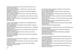 chamámos a perspectiva de senso comum situa-se entre os dois
extremos. Afirma que os
nossos próprios interesses e os interesses dos outros são ambos
importantes e devem ser
sopesados. Por vezes, quando apoiamos os diferentes interesses,
verificamos que devemos
agir em função dos interesses dos outros; outras vezes, verificamos
que devemos cuidar de
nós mesmos. Portanto, mesmo rejeitando a visão extrema da "ética do
altruísmo", daí não se
entende que devemos aceitar a outra visão extrema do egoísmo ético,
pois há um meio-
termo disponível.
O egoísmo ético enquanto compatível com a moralidade de senso
comum. A terceira linha
de argumentação faz uma abordagem de tipo diferente. O egoísmo
ético é habitualmente
apresentado como uma filosofia moral revisionista, isto é, uma filosofia
segundo a qual as
nossas ideias morais de senso comum estão erradas e precisam ser
alteradas. É possível, no
entanto, interpretar o egoísmo ético de uma forma muito menos
radical, como uma teoria
que aceita a moralidade de senso comum e fornece uma explicação
surpreendente dos seus
fundamentos.
A interpretação menos radical afirma o seguinte: A moralidade comum
consiste em obedecer
a certas regras. Devemos evitar fazer mal aos outros, dizer a verdade,
cumprir as nossas
promessas, e assim por diante. À primeira vista, estes deveres
parecem ter pouco em comum
- são apenas
124
um conjunto de regras separadas. No entanto, do ponto de vista
teórico, podemos perguntar
se não haverá uma unidade subjacente à mistura de diferentes
deveres. Talvez exista um
pequeno número de princípios fundamentais para explicar o resto,
assim como na física há
princípios básicos que unificam e explicam fenómenos diversificados.
Do ponto de vista
teórico, quanto mais pequeno o número de princípios básicos melhor.
O ideal seria um
princípio fundamental, a partir do qual derivasse tudo o resto. O
egoísmo ético seria, então,
a teoria segundo a qual todos estes deveres são em última instância
derivados de um
princípio fundamental de interesse próprio.
Entendido desta forma, o egoísmo ético não é uma doutrina assim tão
radical. Não põe em
causa a moralidade de senso comum; apenas tenta explicá-la e
sistematizá-la. E consegue ser
surpreendentemente bem sucedido. Pode fornecer explicações
plausíveis dos deveres
mencionados e mais ainda:
- O dever de não fazer mal aos outros: Se nos habituamos a fazer
coisas prejudiciais aos
outros, as pessoas não sentirão relutância em fazer coisas que nos
prejudiquem. Seremos
evitados e desprezados; os outros não quererão ser nossos amigos
nem nos farão favores
quando precisarmos. Se as nossas ofensas aos outros forem muito
sérias, podemos até
acabar na cadeia. Assim, evitar magoar os outros é algo que nos
beneficia a nós mesmos;
 
