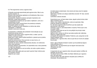 6.3 Três argumentos contra o egoísmo ético
A filosofia moral está assombrada pelo egoísmo ético. Não é uma
doutrina popular; os
filósofos mais importantes rejeitaram-na frontalmente. Mas nunca
esteve longe dos seus
pensamentos. Apesar de nenhum pensador importante a ter
defendido, quase todos sentiram
a necessidade de explicar por que razão a rejeitavam, como se a
possibilidade de essa
doutrina poder estar correcta fosse uma presença constante,
ameaçando asfixiar as outras
ideias. À medida que eram debatidos os méritos das várias
"refutações", os filósofos
voltaram a ela uma e outra vez.
Curiosamente, os filósofos não prestaram muita atenção ao que
poderíamos pensar que é o
argumento mais óbvio contra o egoísmo ético, a saber, que iria
justificar acções perversas -
desde que, é claro, essas acções beneficiem a pessoa que as pratica.
Eis alguns exemplos,
tirados de vários jornais: Para aumentar os seus lucros, um
farmacêutico aviou receitas para
pacientes de cancro usando medicamentos diluídos. Um enfermeiro
violou duas pacientes
enquanto estavam inconscientes. Um paramédico deu a dois pacientes
de urgências injecções
com água esterilizada em vez de morfina, de modo a poder vender a
morfina. Um bebé
ingeriu ácido dado pelos pais que assim queriam forjar motivos para
um processo criminal,
alegando que a papa
127
do bebé estava contaminada. Uma menina de treze anos foi raptada
por um vizinho,
algemada e mantida num abrigo subterrâneo durante 181 dias, durante
os quais foi
submetida a abusos sexuais.
Suponhamos que, ao fazer estas coisas, alguém podia de facto obter
algum benefício para si
mesmo. Isso implica, naturalmente, evitar ser apanhado. Mas,
podendo escapar às malhas da
lei, não teria o egoísmo ético de afirmar que tais acções são
permissíveis? Isto parece
suficiente, só por si, para desacreditar a doutrina. Penso que é uma
acusação válida;
contudo, poderia dizer-se que há uma petição de princípio neste
argumento contra o
egoísmo ético, porque ao afirmar que estas acções são malévolas,
estamos a apelar para uma
concepção não egoísta de maldade. Podemos, pois, perguntar se não
haverá qualquer outro
problema com o egoísmo ético, face ao qual não se incorra em petição
de princípio.
Assim, alguns filósofos tentaram mostrar que há problemas lógicos
mais profundos com o
egoísmo ético. Os argumentos que se seguem são típicos das
refutações que eles
propuseram.
O argumento de que o egoísmo ético não pode resolver conflitos de
interesse. No seu livro
The Moral Point of View (1958), Kurt Baier defende que o egoísmo
ético não pode estar
correcto porque não pode oferecer soluções para conflitos de
interesses. Só precisamos de
 