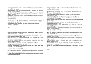 regras morais, afirma, porque os nossos interesses por vezes entram
em conflito - se nunca
se opusessem, então não haveria problemas a resolver e por isso não
haveria necessidade do
tipo de orientação que a moralidade oferece. Mas o egoísmo ético não
ajuda a resolver
conflitos de interesses; apenas os exacerba. Baier defende esta ideia
por meio de um
exemplo curioso:
Suponhamos que B e K são candidatos à presidência num certo país e
suponhamos que serve os
interesses de cada candidato ser eleito, mas apenas um pode
consegui-lo. Serviria
128
então os interesses de B e seria contra os interesses de K se B fosse
eleito, e vice-versa, e portanto
serviria os interesses de B mas seria contra os interesses de K se K
fosse derrotado, e vice-versa. Mas
disto seguir-se-ia que B deveria derrotar K, que é errado B não o fazer,
que B não "fez o seu dever"
até derrotar K; e vice-versa. De modo análogo, K, sabendo que a sua
própria derrota serve os
interesses de B e, por isso, prevendo as tentativas de B para a
assegurar, deve envidar esforços para
malograr os intentos de B. Seria errado para si não o fazer. "Não teria
cumprido o seu dever" até ter
a certeza de ter vencido B [...]
Isto é obviamente absurdo. Pois a moralidade é concebida justamente
para se aplicar a tais casos, isto
é, nos casos em que há conflito de interesses. Mas se o ponto de vista
da moralidade fosse o do
interesse próprio, então nunca poderia haver soluções morais para
conflitos de interesses.
Será que este argumento prova que o egoísmo ético é inaceitável?
Prova, se a concepção de
moralidade para a qual faz apelo for aceite. O argumento dá por
adquirido que uma
moralidade adequada deve fornecer soluções para conflitos de
interesses de tal modo que
todos possam viver juntos de forma harmoniosa. O conflito entre B e K,
por exemplo,
deveria ser resolvido de tal modo que nunca mais estivessem em
desavença um com o outro.
(Nunca mais teriam o dever de fazer algo que o outro tem o dever de
impedir.) O egoísmo
ético não faz isso, e se pensamos que uma teoria ética devia fazê-lo,
então o egoísmo ético
não nos parecerá aceitável.
Mas um defensor do egoísmo ético poderia responder que não aceita
esta concepção de
moralidade. Para ele, a vida é essencialmente uma longa série de
conflitos na qual cada
pessoa luta para triunfar; e o princípio que ele aceita - o princípio do
egoísmo ético -
concede a cada pessoa o direito de fazer o seu melhor para vencer.
Nesta perspectiva, o
moralista não é como um juiz no tribunal, a resolver disputas. É, ao
invés, como o árbitro do
boxe, que insta cada um dos lutadores a darem o seu melhor. Por isso,
o
129
 