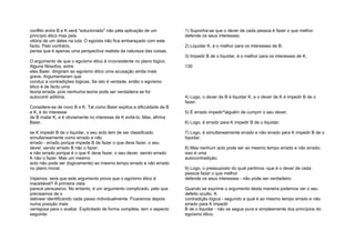 conflito entre B e K será "solucionado" não pela aplicação de um
princípio ético mas pela
vitória de um deles na luta. O egoísta não fica embaraçado com este
facto. Pelo contrário,
pensa que é apenas uma perspectiva realista da natureza das coisas.
O argumento de que o egoísmo ético é inconsistente no plano lógico.
Alguns filósofos, entre
eles Baier, dirigiram ao egoísmo ético uma acusação ainda mais
grave. Argumentaram que
conduz a contradições lógicas. Se isto é verdade, então o egoísmo
ético é de facto uma
teoria errada, pois nenhuma teoria pode ser verdadeira se for
autocontr aditória.
Considere-se de novo B e K. Tal como Baier explica a dificuldade de B
e K, é do interesse
de B matar K, e é obviamente no interesse de K evitá-lo. Mas, afirma
Baier,
se K impedir B de o liquidar, o seu acto tem de ser classificado
simultaneamente como errado e não
errado - errado porque impede B de fazer o que deve fazer, o seu
dever, sendo errado B não o fazer;
e não errado porque é o que K deve fazer, o seu dever, sendo errado
K não o fazer. Mas um mesmo
acto não pode ser (logicamente) ao mesmo tempo errado e não errado
no plano moral.
Vejamos: será que este argumento prova que o egoísmo ético é
inaceitável? À primeira vista
parece persuasivo. No entanto, é um argumento complicado, pelo que
precisamos de o
delinear identificando cada passo individualmente. Ficaremos depois
numa posição mais
vantajosa para o avaliar. Explicitado de forma completa, tem o aspecto
seguinte:
1) Suponha-se que o dever de cada pessoa é fazer o que melhor
defende os seus interesses;
2) Liquidar K, é o melhor para os interesses de B;
3) Impedir B de o liquidar, é o melhor para os interesses de K;
130
4) Logo, o dever de B é liquidar K, e o dever de K é impedir B de o
fazer;
5) É errado impedir^alguém de cumprir o seu dever;
6) Logo, é errado para K impedir B de o liquidar;
7) Logo, é simultaneamente errado e não errado para K impedir B de o
liquidar;
8) Mas nenhum acto pode ser ao mesmo tempo errado e não errado;
isso é uma
autocontradição;
9) Logo, o pressuposto do qual partimos -que é o dever de cada
pessoa fazer o que melhor
defende os seus interesses - não pode ser verdadeiro.
Quando se exprime o argumento desta maneira podemos ver o seu
defeito oculto. A
contradição lógica - segundo a qual é ao mesmo tempo errado e não
errado para K impedir
B de o liquidar - não se segue pura e simplesmente dos princípios do
egoísmo ético.
 