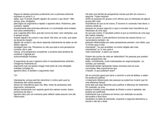 Segue-se desses princípios juntamente com a premissa adicional
expressa no ponto 5, a
saber, que "é errado impedir alguém de cumprir o seu dever". Não
somos, pois, obrigados
pela lógica do argumento a rejeitar o egoísmo ético. Podíamos, pelo
contrário, rejeitar
simplesmente esta premissa adicional, e a contradição seria evitada.
Isso seria certamente o
que o egoísta ético faria, pois ele nunca iria dizer, sem restrições, que
é sempre errado
impedir alguém de cumprir o seu dever. Ele diria, ao invés, que saber
se devemos impedir
alguém de cumprir o seu dever depende inteiramente de saber se daí
advém alguma
vantagem para nós. Pensemos ou não que esta é uma perspectiva
correcta, ela é, pelo
menos, uma perspectiva consistente, e portanto esta tentativa de
condenar o egoísta por
autocontradição fracassa.
O argumento de que o egoísmo ético é inaceitavelmente arbitrário.
Chegamos finalmente ao
argumento que me parece chegar mais perto de uma refutação
imediata completa do
egoísmo ético. É também o argumento mais
131
interessante, porque permite vislumbrar o motivo pelo qual os
interesses das outras pessoas
devem ter importância para nós. Mas, antes de apresentar este
argumento, precisamos
atentar brevemente num aspecto geral dos valores morais. Assim,
ponhamos de lado o
egoísmo ético por um momento para reflectir neste assunto com ele
relacionado.
Há toda uma família de perspectivas morais que têm em comum o
seguinte: Todas implicam
dividir as pessoas em grupos e em afirmar que os interesses de alguns
grupos têm mais
importância do que os de outros. Õ racismo é o exemplo mais óbvio; o
racismo divide as
pessoas em grupos segundo a raça e concede mais importância aos
interesses de uma raça
do que aos outros. O resultado prático é que os membros de uma raça
são melhor tratados
do que os outros. O anti-semitismo funciona da mesma forma, e o
nacionalismo também. As
pessoas influenciadas por estas perspectivas pensam, com efeito, que
"a minha raça é mais
importante", "os que acreditam na minha religião são mais
importantes" ou "o meu país é
mais importante", e assim por diante.
Podem tais pontos de vista ser defendidos? As pessoas que aceitam
estas perspectivas não
estão, normalmente, muito interessadas em argumentações - os
racistas, por exemplo,
raramente tentam apresentar bases racionais para as suas
convicções. Mas suponhamos que
o faziam. O que poderiam dizer?
Há um princípio geral que barra o caminho a uma tal defesa, a saber:
Só podemos justificar
o tratamento diferenciado das pessoas se pudermos mostrar que há
uma diferença factual
entre elas que seja relevante para justificar a diferença de tratamento.
Por exemplo, se uma
pessoa é aceite numa faculdade de Direito e outra é rejeitada, isto
poderia ser justificado
sublinhando que a primeira se formou com distinção na escola
secundária e teve bons
resultados no teste de admissão, enquanto a segunda abandonou a
escola e não fez o teste.
 