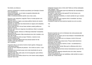 No entanto, se ambas as
pessoas completaram os estudos secundários com distinção e tiveram
bons resultados no
exame de admissão - se em todos os aspectos relevantes são
igualmente qualificadas -,
então é meramente arbitrário admitir uma e não a outra.
Devemos, pois, perguntar o seguinte: Pode um racista apontar uma
diferença entre,
digamos, brancos e negros, que possa justificar tratá-los de maneira
diferente? Os racistas
tentaram por vezes fazer isso descrevendo os negros como estúpidos,
falhos de ambição, e
outras coisas que tais. Se isso fosse verdade, poderia justificar-se
tratá-los de forma
diferente, pelo menos em algumas circunstâncias. (Este é o propósito
de fundo dos
estereótipos racistas, oferecer as "diferenças relevantes" necessárias
para justificar as
diferenças de tratamento.) Mas naturalmente isso não é verdade, e de
facto não há tais
diferenças genéricas entre as raças. Portanto, o racismo é uma
doutrina arbitrária, pois
advoga o tratamento diferenciado das pessoas apesar de não
existirem entre elas diferenças
que o justifique.
O egoísmo ético é uma teoria moral do mesmo género. Advoga que
cada pessoa divida o
mundo em duas categorias de pessoas - nós e todos os outros - e que
encare os
interesses dos do primeiro grupo como mais importantes do que os
interesses dos do
segundo grupo. Mas, pode cada um de nós perguntar, qual é afinal a
diferença entre mim e
todos os outros que justifica colocar-me a mim mesmo nesta categoria
especial? Serei mais
inteligente? Gozarei mais a minha vida? Serão as minhas realizações
mais notáveis? Terei
necessidades e capacidades assim tão diferentes das necessidades e
capacidades dos outros?
Em resumo, o que me torna tão especial? Ao não fornecer uma
resposta, o egoísmo ético
revela-se uma doutrina arbitrária, no mesmo sentido em que o racismo
é arbitrário. Além de
explicar a razão pela qual o egoísmo ético é inaceitável, isto lança
também alguma luz sobre
a questão de saber por que devemos importar-nos com os outros.
132
133
Devemos importar-nos com os interesses das outras pessoas pela
mesma razão que nos
importamos com os nossos; pois os seus desejos e necessidades são
comparáveis aos nossos.
Consideremos, uma última vez, as crianças a morrer à fome que
poderíamos alimentar
desistindo de alguns dos nossos luxos. Porque razão deveríamos
preocupar-nos com elas?
Preocupamo-nos connosco mesmos, é claro - se estivéssemos a
morrer à fome faríamos
quase tudo para obter comida. Mas qual é a diferença entre nós e
eles? A fome afecta-os
menos? Serão de alguma forma menos merecedores do que nós? Se
não conseguimos
descobrir qualquer diferença relevante entre nós e eles, devemos
então admitir que se as
nossas necessidades devem ser satisfeitas, então também as suas o
devem ser. É esta tomada
 