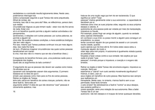 verdadeiras e a conclusão resulta logicamente delas. Neste caso,
poderíamos interrogar-nos
sobre a proposição segundo a qual Teresa não seria prejudicada.
Afinal de contas, ela
morreria; isso não é mau para ela? Mas, se reflectirmos, parece claro
que nestas
circunstâncias trágicas os pais tinham razão - estar viva não lhe servia
de nada. Estar vivo
só é um benefício quando permite a alguém realizar actividades e ter
pensamentos,
sentimentos, e relações com outras pessoas- por outras palavras, se
permite a alguém ter
uma vida. Na ausência destas condições, a mera existência biológica
não tem valor algum.
Por isso, mesmo que Teresa pudesse continuar viva por mais alguns
dias, isso nada lhe traria
de bom. (Podemos imaginar circunstâncias nas quais outras pessoas
beneficiariam em mante-
la viva, mas isso não é o mesmo que ser ela a beneficiar disso.)
O argumento do benefício fornece, pois, uma poderosa razão para o
transplante dos órgãos.
Quais são os argumentos do lado contrário?
O argumento de que as pessoas não devem ser usadas como meios.
Os eticistas que se
opuseram aos transplantes usaram dois argumentos. O primeiro
baseava-se na ideia de que é
errado usar pessoas como meio para os fins de outras pessoas.
Retirar os órgãos de Teresa
teria sido usá-la em benefício de outras crianças; portanto, não se
deve fazê-lo. Será este um
argumento sólido? A ideia de que não devemos "usar" pessoas é
obviamente apelativa, mas
16
trata-se de uma noção vaga que tem de ser esclarecida. O que
significa ao certo? "Usar
pessoas" implica geralmente violar a sua autonomia - a capacidade de
decidirem por si
mesmas como viver as suas próprias vidas, segundo os seus próprios
desejos e valores. A
autonomia de uma pessoa pode ser violada por meio de manipulação,
impostura ou fraude.
Por exemplo, posso fingir ser amigo de alguém, quando na verdade
estou apenas interessado
em conhecer a sua irmã; ou posso mentir a alguém para conseguir um
empréstimo; ou posso
tentar convencer alguém de que gostará de assistir a um concerto
noutra cidade, quando
quero apenas que me leve até lá. Em todos estes casos estou a
manipular alguém de modo a
obter algo para mim próprio. A autonomia é igualmente violada quando
as pessoas são
forçadas a fazer coisas contra a sua vontade. Isto explica por que
razão é errado "usar
pessoas"; é errado porque a impostura, a coerção e o engano são
errados.
Retirar os órgãos à bebé Teresa não envolveria engano, impostura ou
coerção. Será que
estaríamos a "usá-la" num outro sentido moralmente significativo?
Iríamos, é claro, usar os
seus órgãos em benefício de outra pessoa. Mas fazemos isso sempre
que realizamos um
transplante. Neste caso, no entanto, iríamos fazê-lo sem a sua
permissão. Esse facto tornaria
o acto errado? Se estivéssemos a fazê-lo "contra" os seus desejos,
isso poderia justificar a
nossa oposição; seria uma violação da sua autonomia. Mas a bebé
Teresa não é um ser
autónomo: não tem desejos e é incapaz de tomar quaisquer decisões.
 